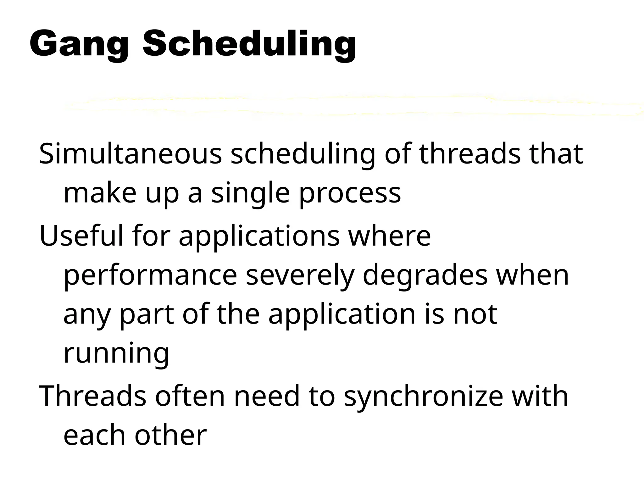 Gang Scheduling
Simultaneous scheduling of threads that
make up a single process
Useful for applications where
performance severely degrades when
any part of the application is not
running
Threads often need to synchronize with
each other
 