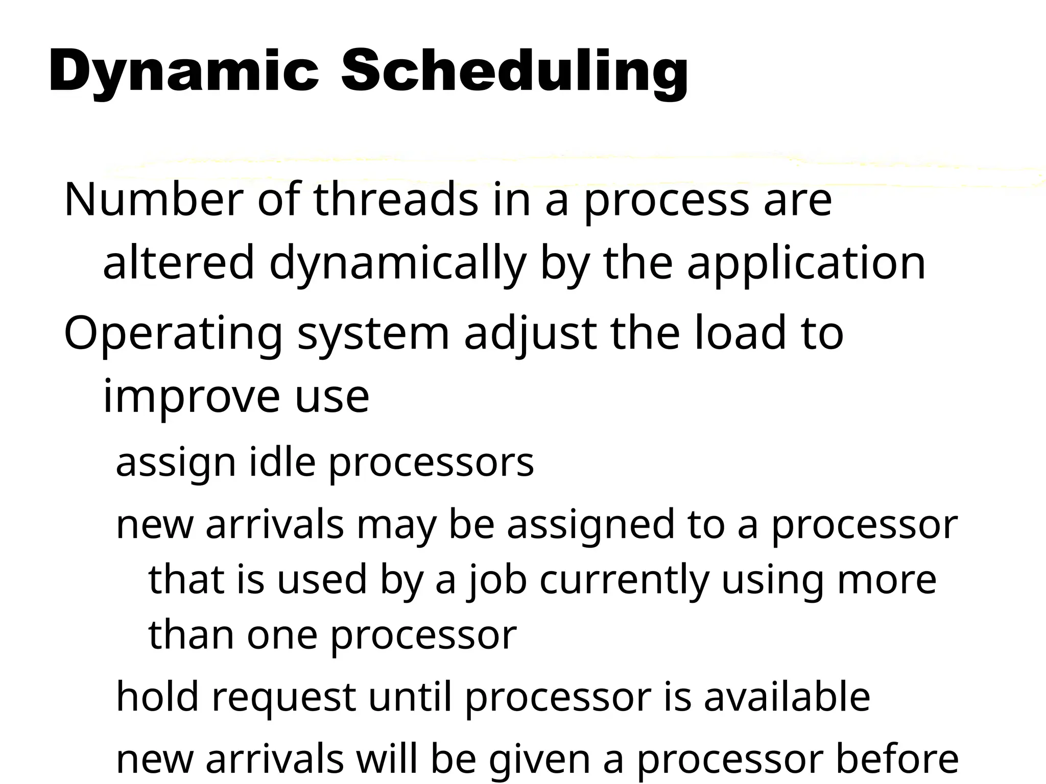 Dynamic Scheduling
Number of threads in a process are
altered dynamically by the application
Operating system adjust the load to
improve use
assign idle processors
new arrivals may be assigned to a processor
that is used by a job currently using more
than one processor
hold request until processor is available
new arrivals will be given a processor before
 