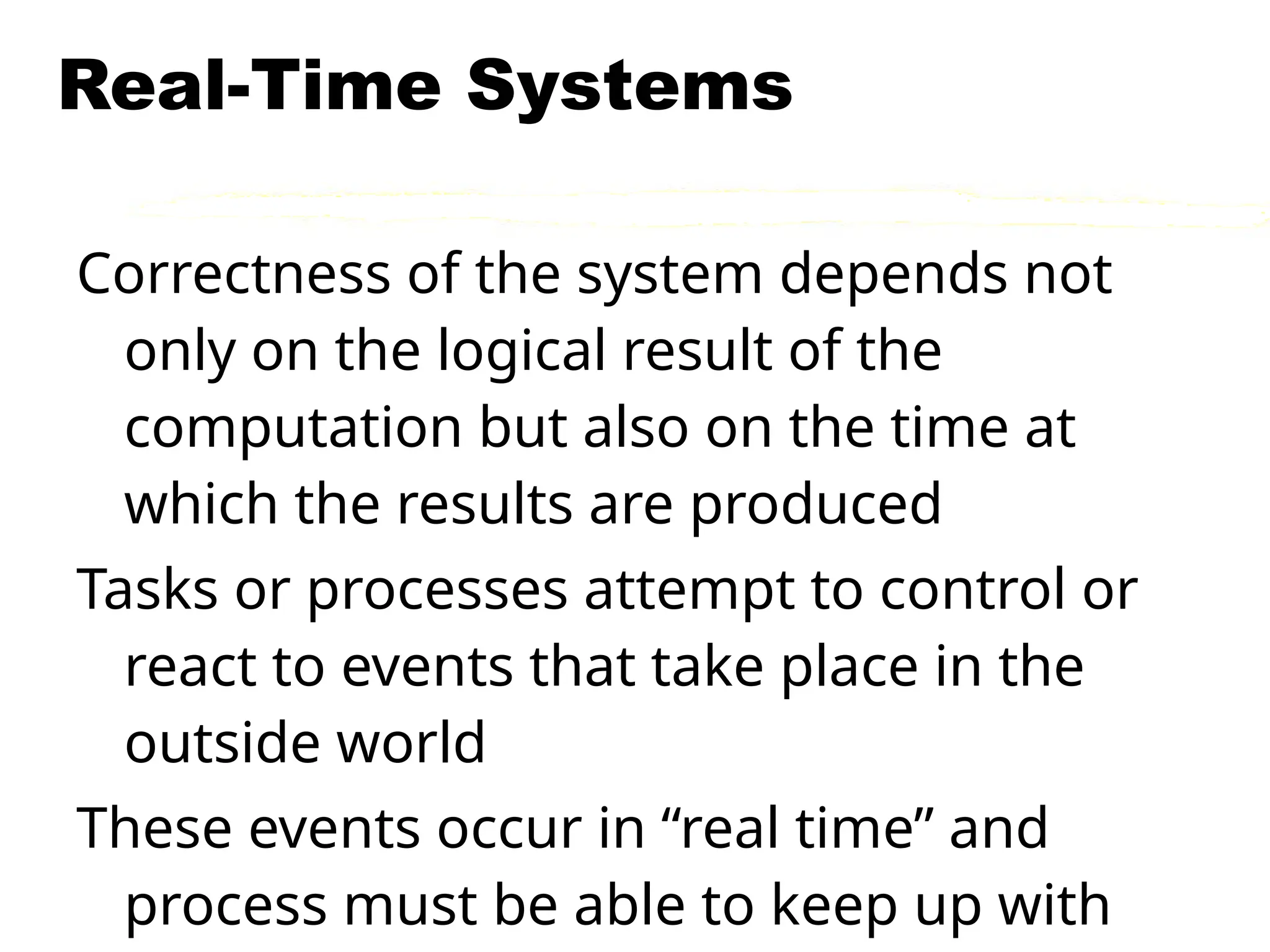 Real-Time Systems
Correctness of the system depends not
only on the logical result of the
computation but also on the time at
which the results are produced
Tasks or processes attempt to control or
react to events that take place in the
outside world
These events occur in “real time” and
process must be able to keep up with
 