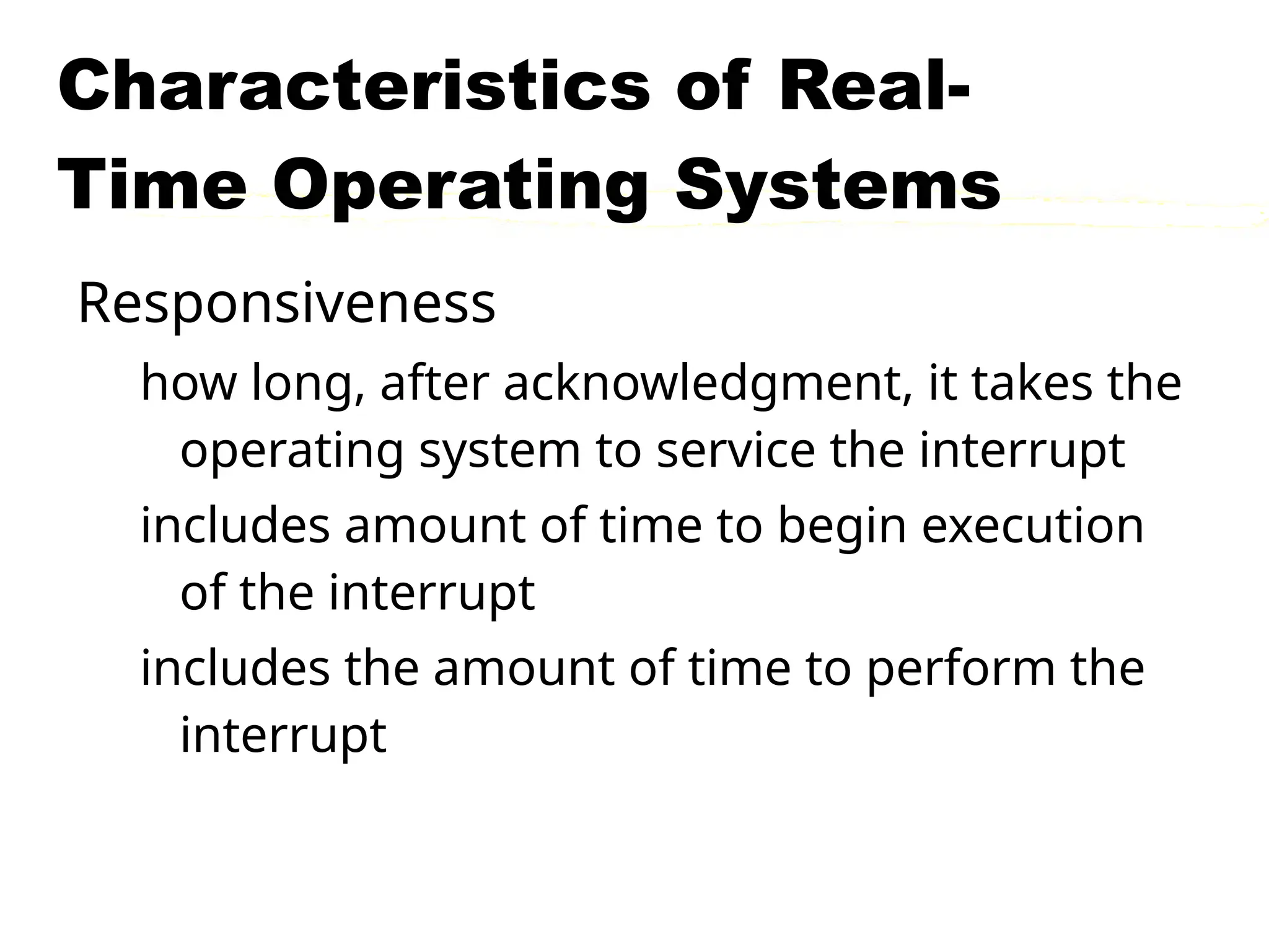 Characteristics of Real-
Time Operating Systems
Responsiveness
how long, after acknowledgment, it takes the
operating system to service the interrupt
includes amount of time to begin execution
of the interrupt
includes the amount of time to perform the
interrupt
 