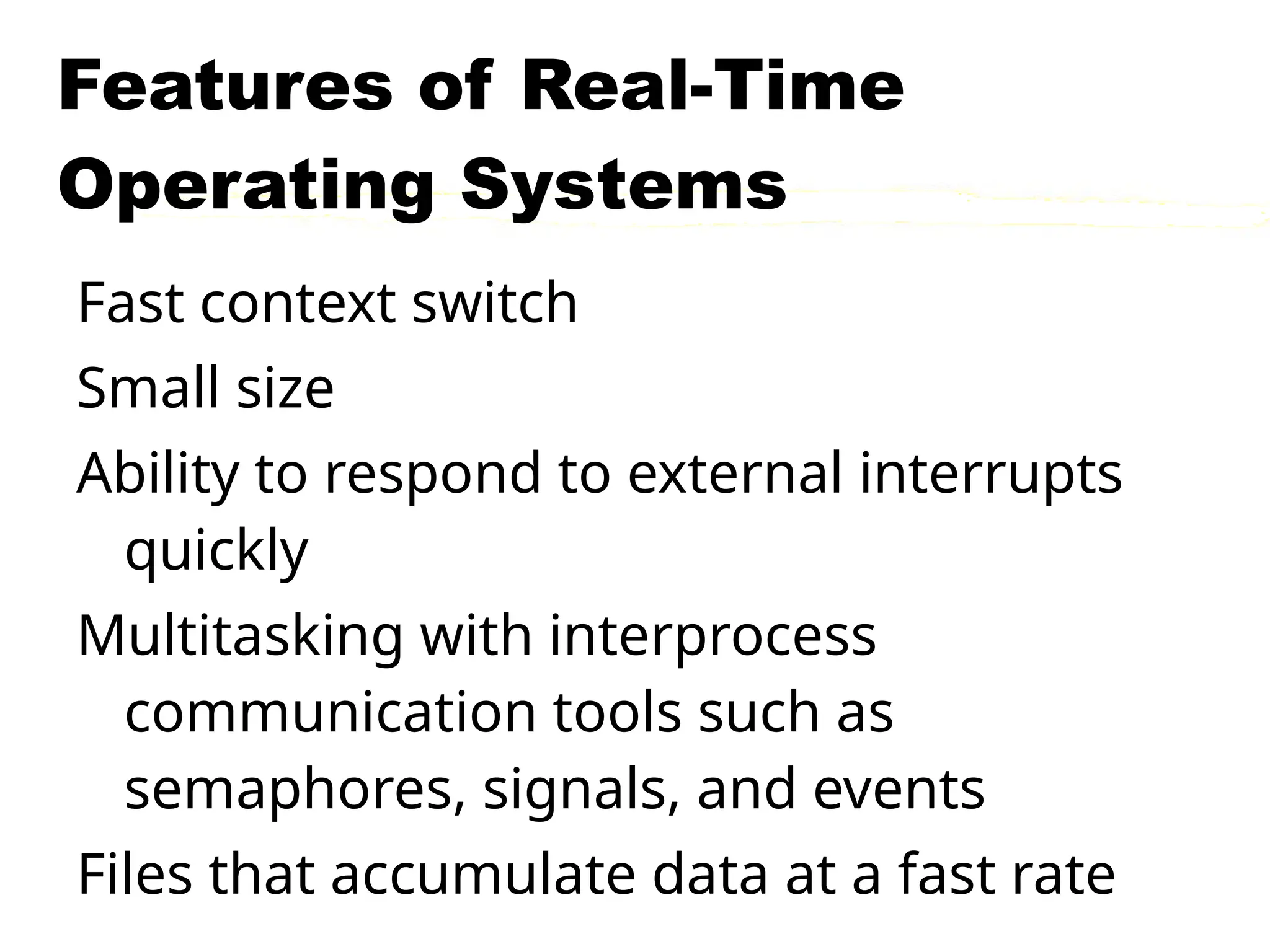 Features of Real-Time
Operating Systems
Fast context switch
Small size
Ability to respond to external interrupts
quickly
Multitasking with interprocess
communication tools such as
semaphores, signals, and events
Files that accumulate data at a fast rate
 