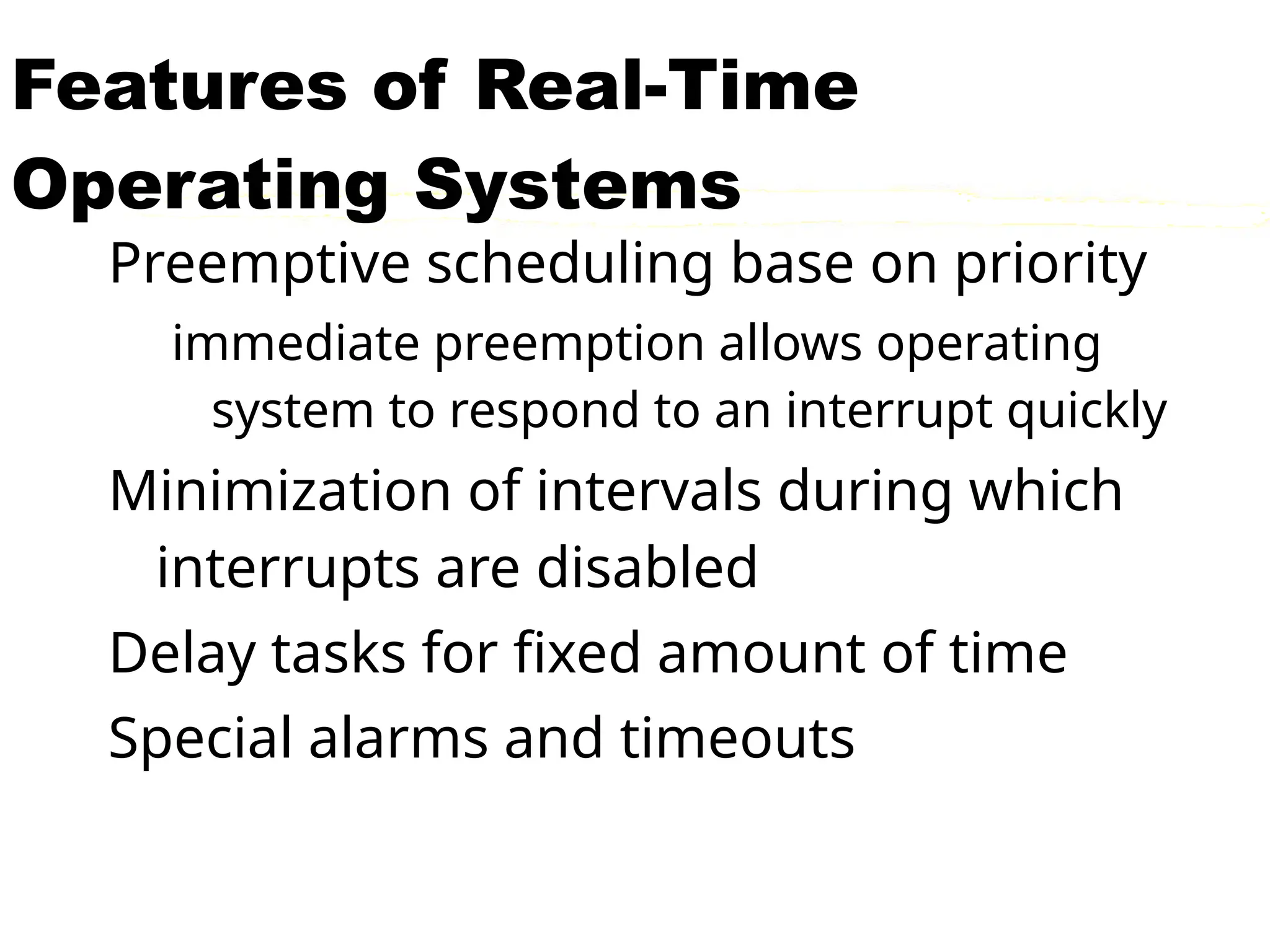 Features of Real-Time
Operating Systems
Preemptive scheduling base on priority
immediate preemption allows operating
system to respond to an interrupt quickly
Minimization of intervals during which
interrupts are disabled
Delay tasks for fixed amount of time
Special alarms and timeouts
 