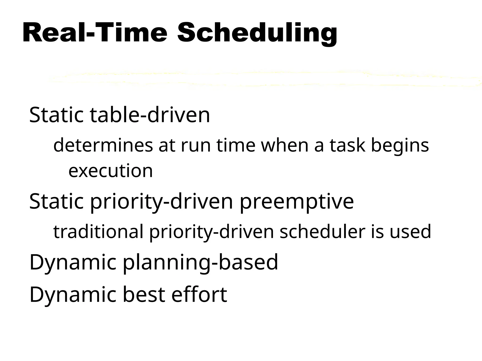 Real-Time Scheduling
Static table-driven
determines at run time when a task begins
execution
Static priority-driven preemptive
traditional priority-driven scheduler is used
Dynamic planning-based
Dynamic best effort
 