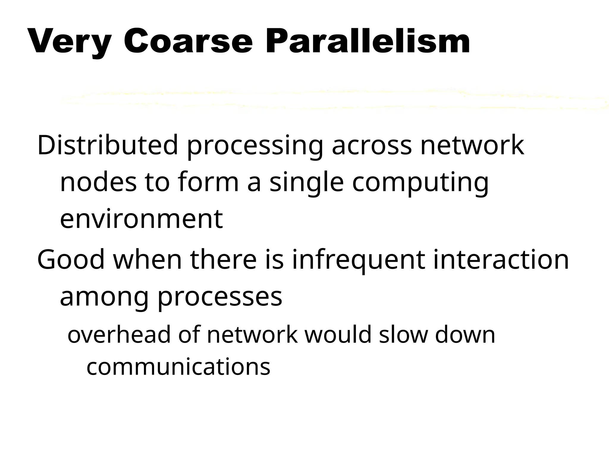 Very Coarse Parallelism
Distributed processing across network
nodes to form a single computing
environment
Good when there is infrequent interaction
among processes
overhead of network would slow down
communications
 