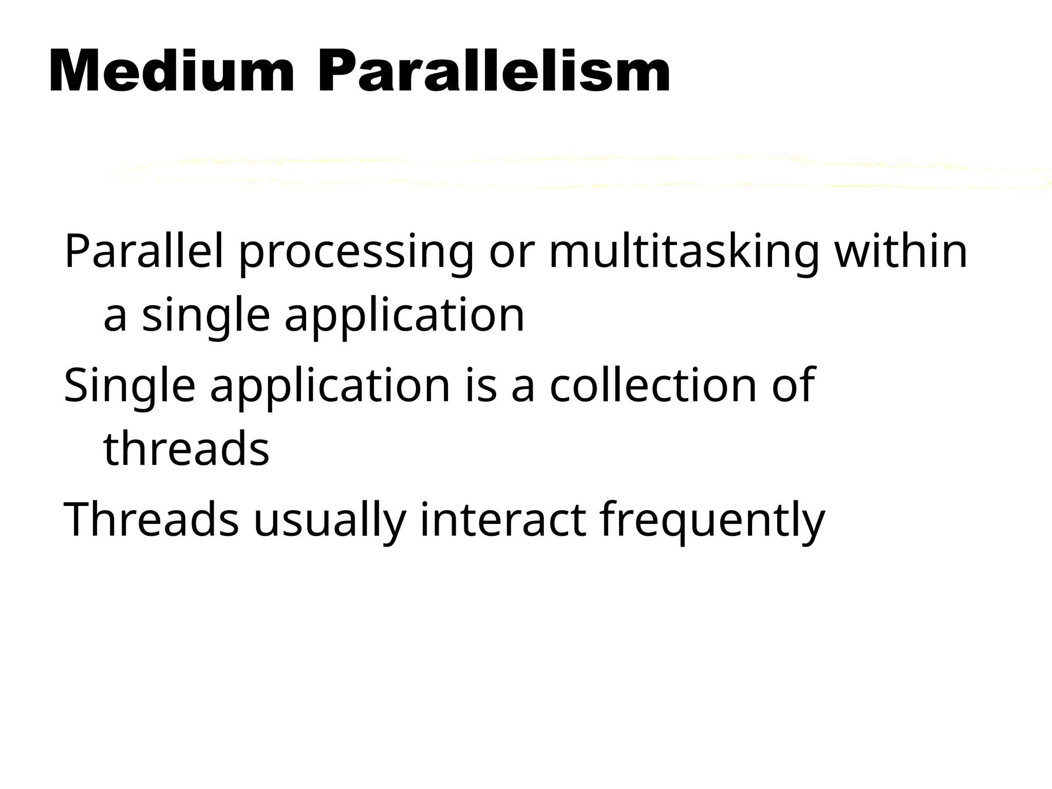 Medium Parallelism
Parallel processing or multitasking within
a single application
Single application is a collection of
threads
Threads usually interact frequently
 