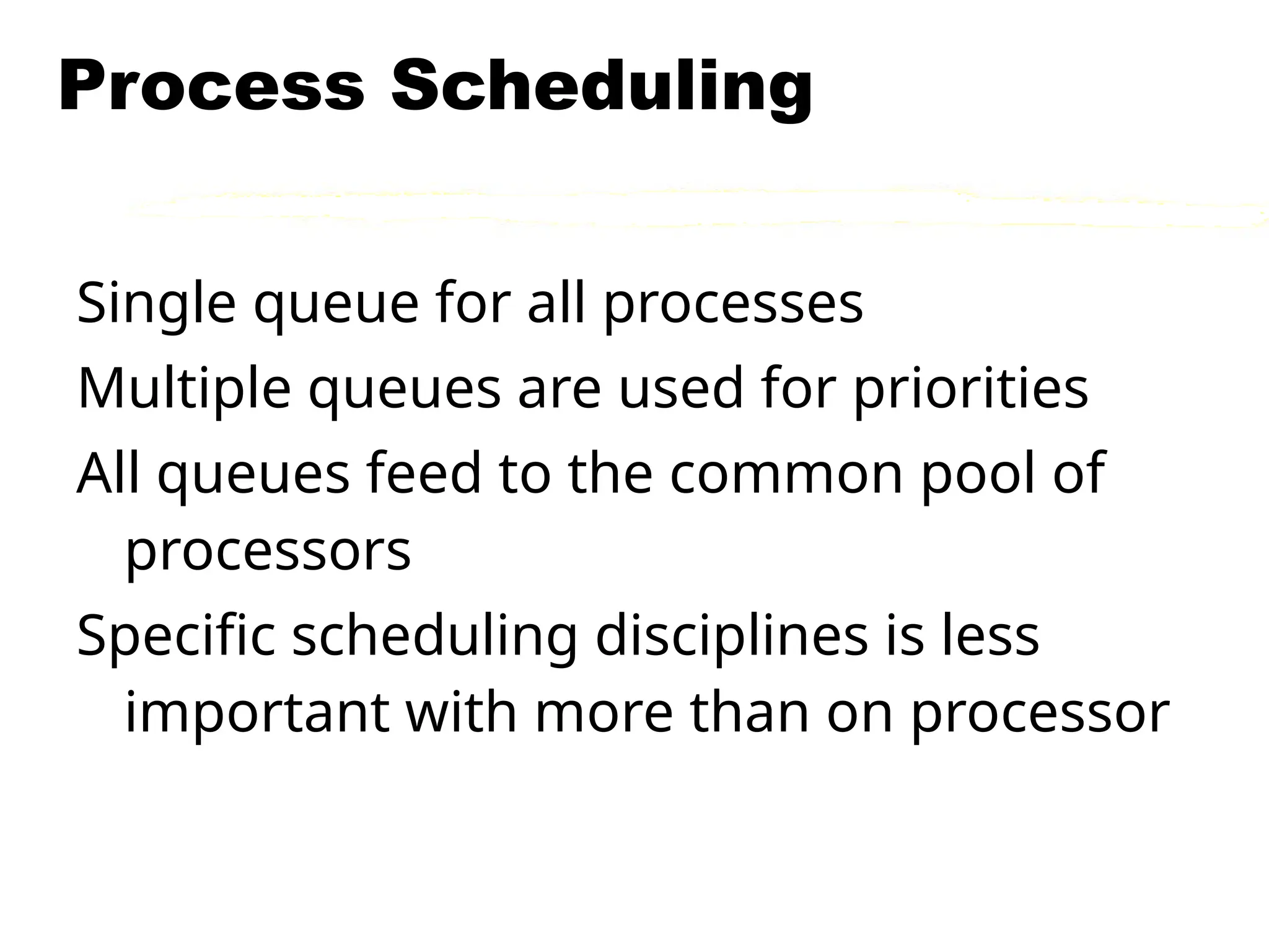 Process Scheduling
Single queue for all processes
Multiple queues are used for priorities
All queues feed to the common pool of
processors
Specific scheduling disciplines is less
important with more than on processor
 