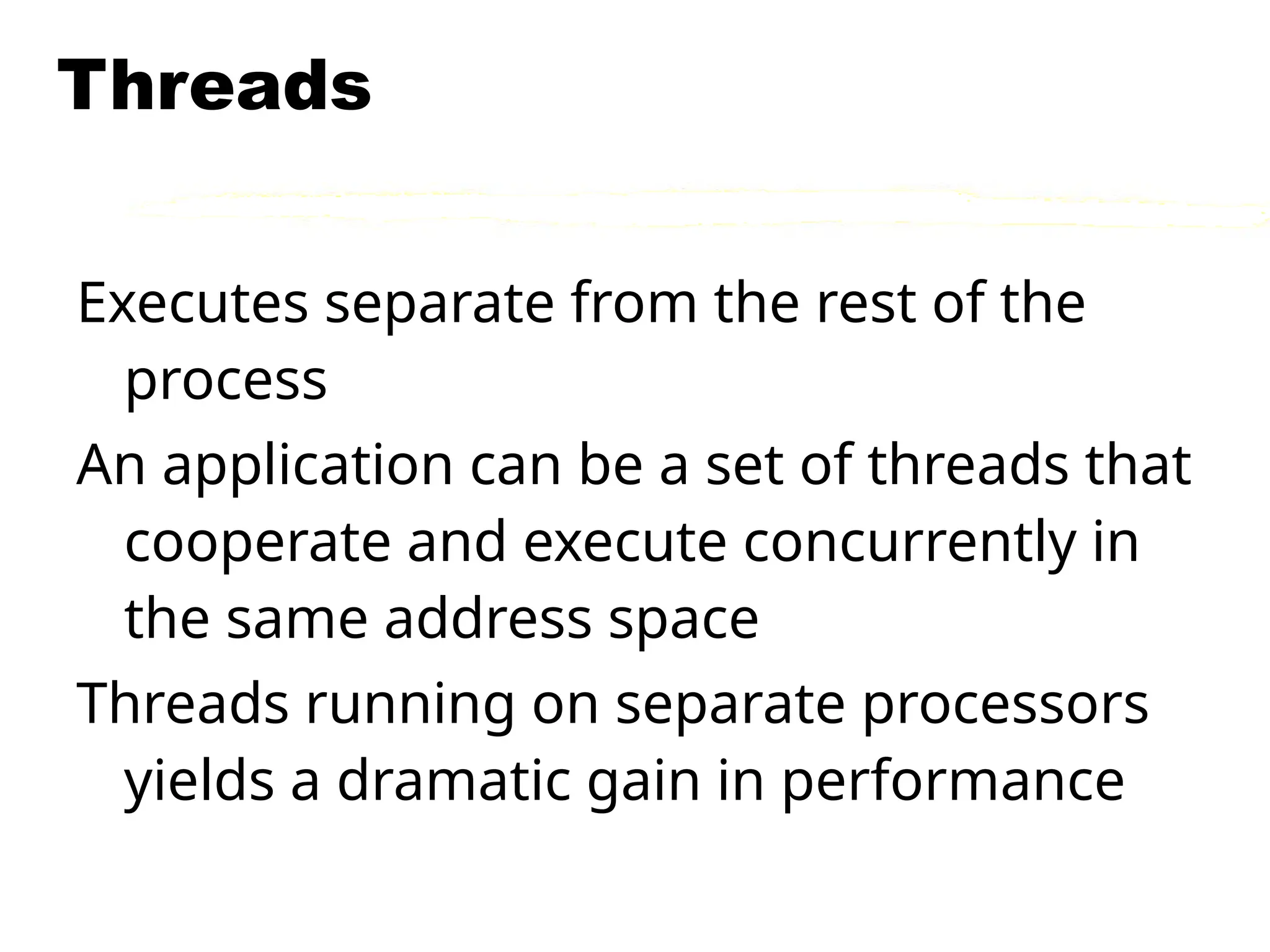 Threads
Executes separate from the rest of the
process
An application can be a set of threads that
cooperate and execute concurrently in
the same address space
Threads running on separate processors
yields a dramatic gain in performance
 