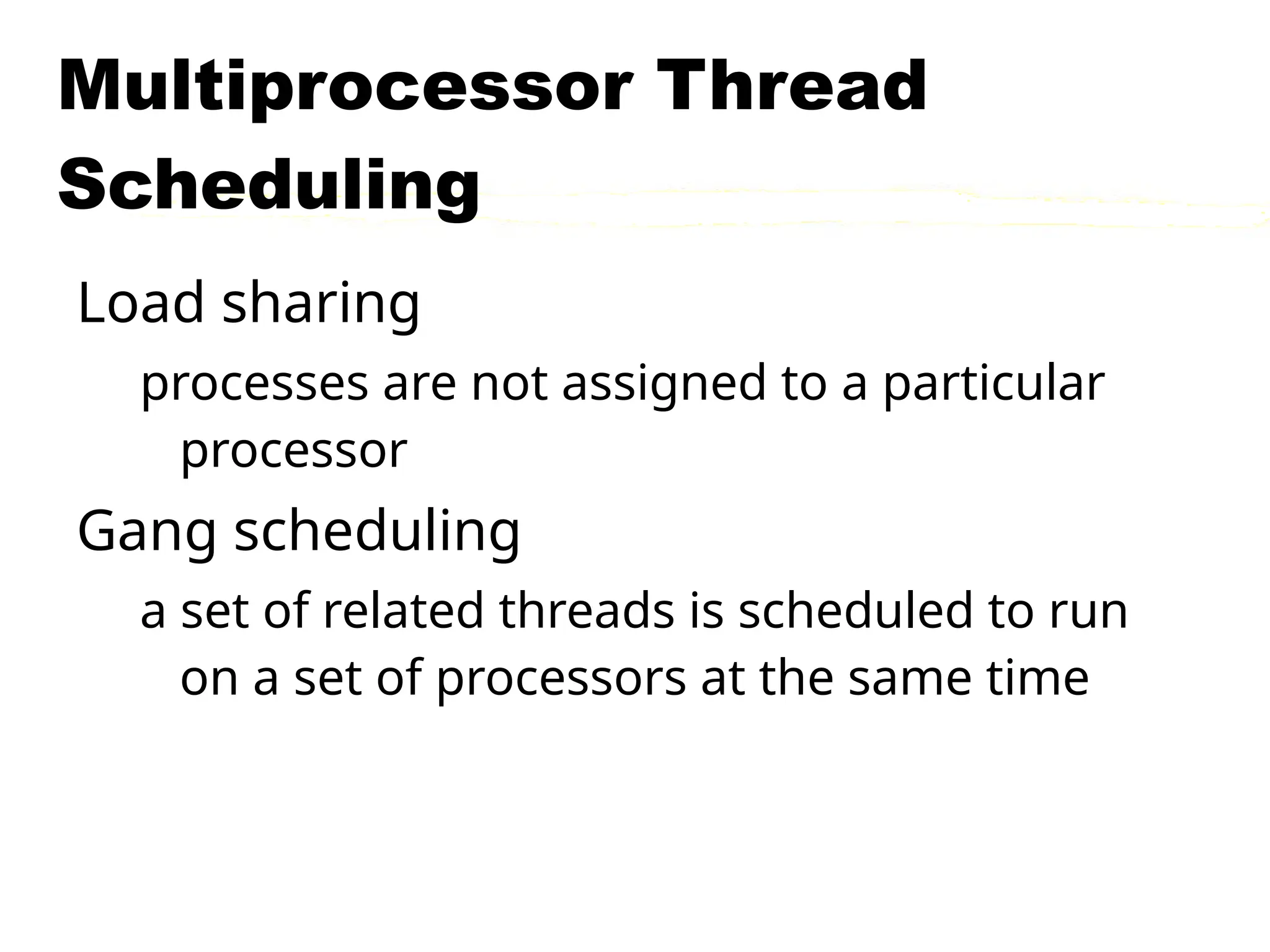 Multiprocessor Thread
Scheduling
Load sharing
processes are not assigned to a particular
processor
Gang scheduling
a set of related threads is scheduled to run
on a set of processors at the same time
 