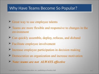 Why Have Teams Become So Popular?
 Great way to use employee talents
 Teams are more flexible and responsive to changes in the
environment
 Can quickly assemble, deploy, refocus, and disband
 Facilitate employee involvement
 Increase employee participation in decision making
 Democratize an organization and increase motivation
 Note: teams are not ALWAYS effective
Copyright © 2011 Pearson Education, Inc. publishing as Prentice Hall 10-2
 
