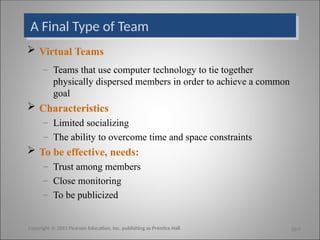 A Final Type of Team
 Virtual Teams
– Teams that use computer technology to tie together
physically dispersed members in order to achieve a common
goal
 Characteristics
– Limited socializing
– The ability to overcome time and space constraints
 To be effective, needs:
– Trust among members
– Close monitoring
– To be publicized
Copyright © 2011 Pearson Education, Inc. publishing as Prentice Hall 10-7
 