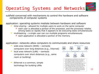 13
Operating Systems and Networks
subfield concerned with mechanisms to control the hardware and software
components of computer systems
application: operating systems mediate between hardware and software
 time-sharing - allowed for multiple users to work on the same computer
 each user is allocated a portion of the processor, and the processor rotates
among tasks so rapidly that it appears to be executing tasks simultaneously
 multitasking – a single user can run multiple programs simultaneously
 each application is allocated a portion of the memory
application: networks allow computers to communicate and share resources
 wide area network (WAN) – connects
computers over long distances (e.g., Internet)
 local area network (LAN) – connects
computers over short distances (e.g., same
room or building)
 Ethernet is a common, simple
technology for building LANs
 