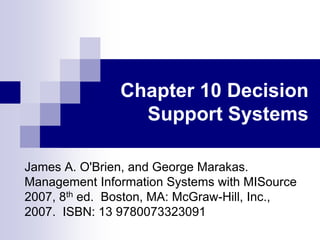 Chapter 10 Decision
Support Systems
James A. O'Brien, and George Marakas.
Management Information Systems with MISource
2007, 8th ed. Boston, MA: McGraw-Hill, Inc.,
2007. ISBN: 13 9780073323091
 