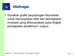 slide 17BAB 10 Permintaan Agregat Saya
Olahraga:
 Gunakan grafik perpotongan Keynesian
untuk menunjukkan efek dari peningkatan
investasi yang direncanakan pada tingkat
pendapatan ekuilibrium / output.
 