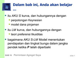 slide 1BAB 10 Permintaan Agregat Saya
Dalam bab ini, Anda akan belajar
...
 itu AKU S kurva, dan hubungannya dengan
 perpotongan Keynesian
 model dana pinjaman
 itu LM kurva, dan hubungannya dengan
 teori preferensi likuiditas
 bagaimana AKU S-LM Model menentukan
pendapatan dan tingkat bunga dalam jangka
pendek ketika P telah diperbaiki
 