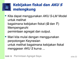 slide 22BAB 10 Permintaan Agregat Saya
Kebijakan fiskal dan AKU S
melengkung
 Kita dapat menggunakan AKU S-LM Model
untuk melihat
bagaimana kebijakan fiskal (G dan T)
Mempengaruhi
permintaan agregat dan output.
 Mari kita mulai dengan menggunakan
perpotongan Keynesian
untuk melihat bagaimana kebijakan fiskal
menggeser AKU S kurva ...
 