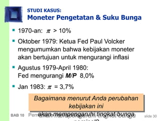 slide 30BAB 10 Permintaan Agregat Saya
STUDI KASUS:
Moneter Pengetatan & Suku Bunga
 1970-an:  > 10%
 Oktober 1979: Ketua Fed Paul Volcker
mengumumkan bahwa kebijakan moneter
akan bertujuan untuk mengurangi inflasi
 Agustus 1979-April 1980:
Fed mengurangi M/P 8,0%
 Jan 1983:  = 3,7%
Bagaimana menurut Anda perubahan
kebijakan ini
akan mempengaruhi tingkat bunga
 