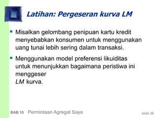 slide 36BAB 10 Permintaan Agregat Saya
Latihan: Pergeseran kurva LM
 Misalkan gelombang penipuan kartu kredit
menyebabkan konsumen untuk menggunakan
uang tunai lebih sering dalam transaksi.
 Menggunakan model preferensi likuiditas
untuk menunjukkan bagaimana peristiwa ini
menggeser
LM kurva.
 