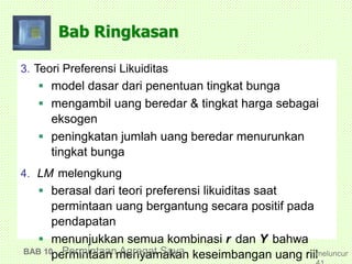Bab Ringkasan
3. Teori Preferensi Likuiditas
 model dasar dari penentuan tingkat bunga
 mengambil uang beredar & tingkat harga sebagai
eksogen
 peningkatan jumlah uang beredar menurunkan
tingkat bunga
4. LM melengkung
 berasal dari teori preferensi likuiditas saat
permintaan uang bergantung secara positif pada
pendapatan
 menunjukkan semua kombinasi r dan Y bahwa
permintaan menyamakan keseimbangan uang riilBAB 10 Permintaan Agregat Saya meluncur
 