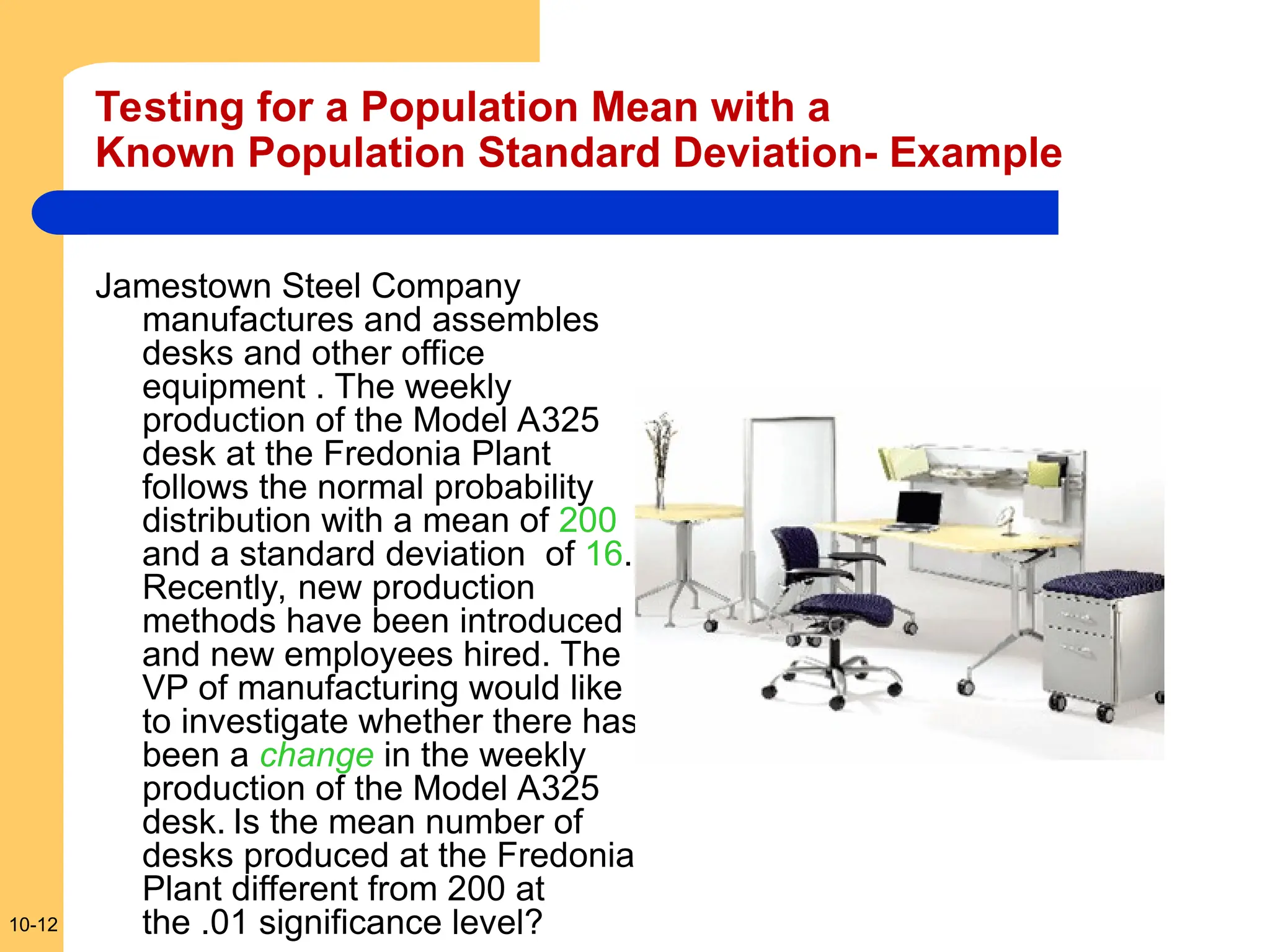 10-12
Testing for a Population Mean with a
Known Population Standard Deviation- Example
Jamestown Steel Company
manufactures and assembles
desks and other office
equipment . The weekly
production of the Model A325
desk at the Fredonia Plant
follows the normal probability
distribution with a mean of 200
and a standard deviation of 16.
Recently, new production
methods have been introduced
and new employees hired. The
VP of manufacturing would like
to investigate whether there has
been a change in the weekly
production of the Model A325
desk. Is the mean number of
desks produced at the Fredonia
Plant different from 200 at
the .01 significance level?
 