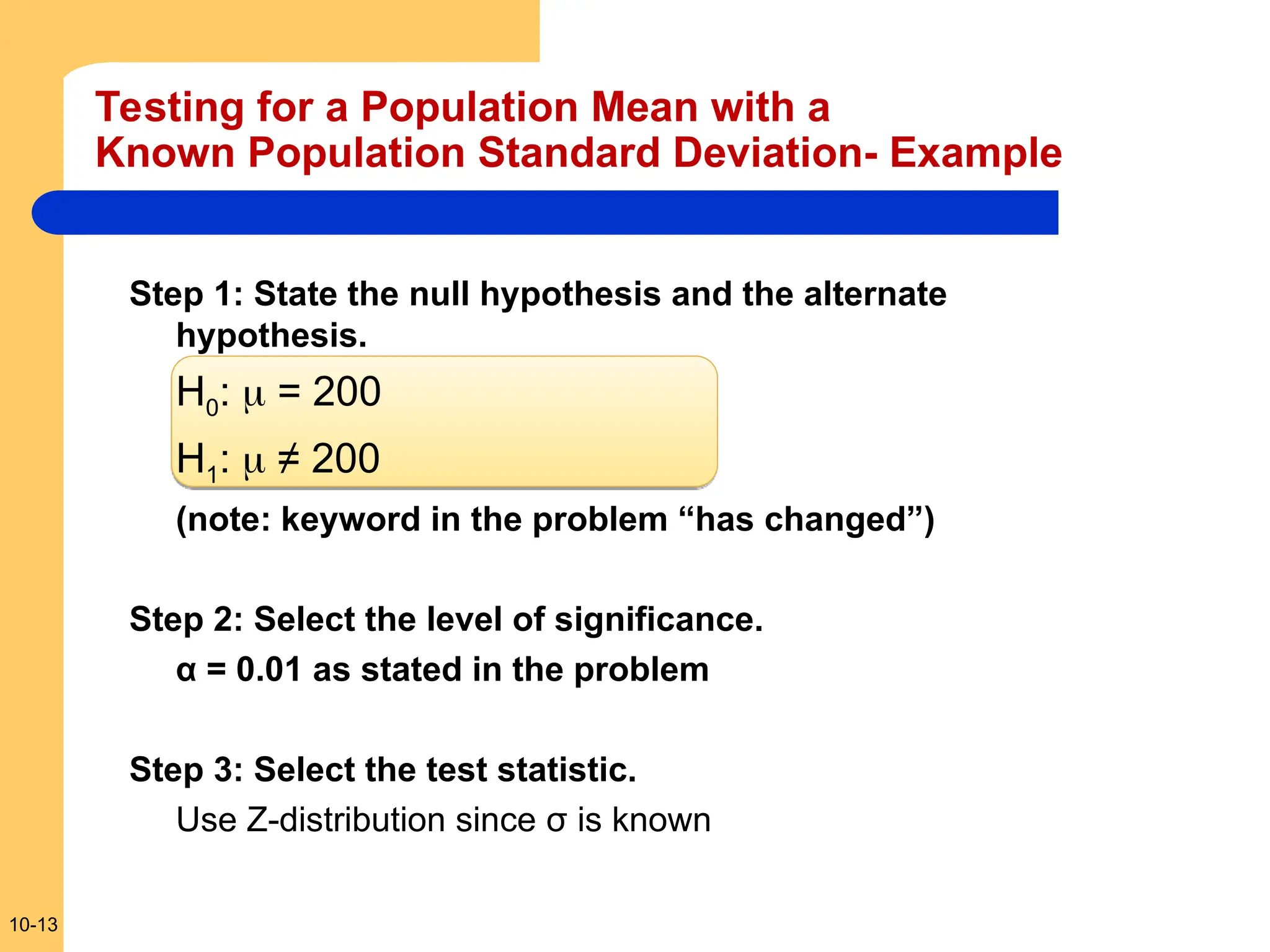 10-13
Testing for a Population Mean with a
Known Population Standard Deviation- Example
Step 1: State the null hypothesis and the alternate
hypothesis.
H0:  = 200
H1:  ≠ 200
(note: keyword in the problem “has changed”)
Step 2: Select the level of significance.
α = 0.01 as stated in the problem
Step 3: Select the test statistic.
Use Z-distribution since σ is known
 