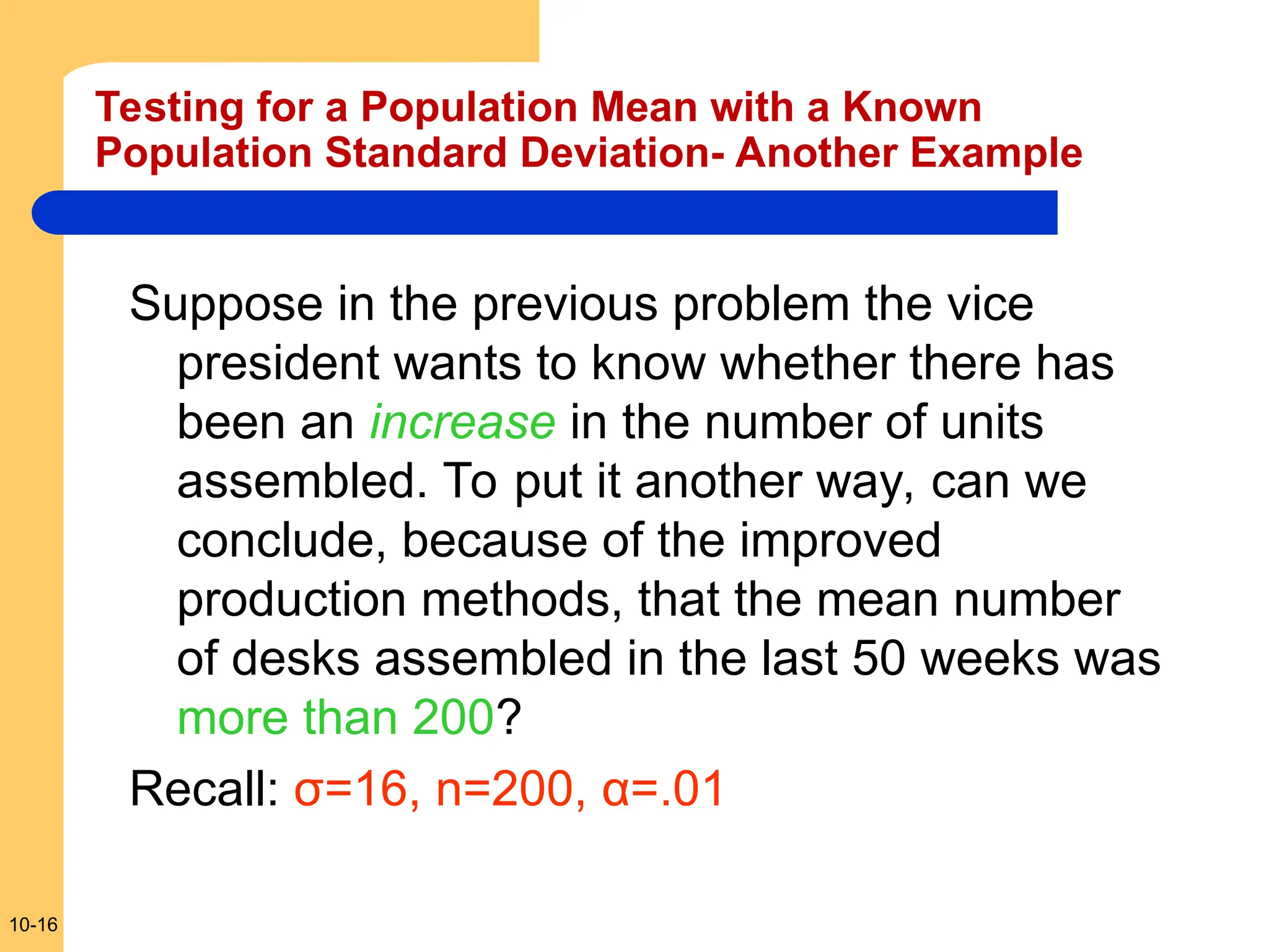10-16
Suppose in the previous problem the vice
president wants to know whether there has
been an increase in the number of units
assembled. To put it another way, can we
conclude, because of the improved
production methods, that the mean number
of desks assembled in the last 50 weeks was
more than 200?
Recall: σ=16, n=200, α=.01
Testing for a Population Mean with a Known
Population Standard Deviation- Another Example
 