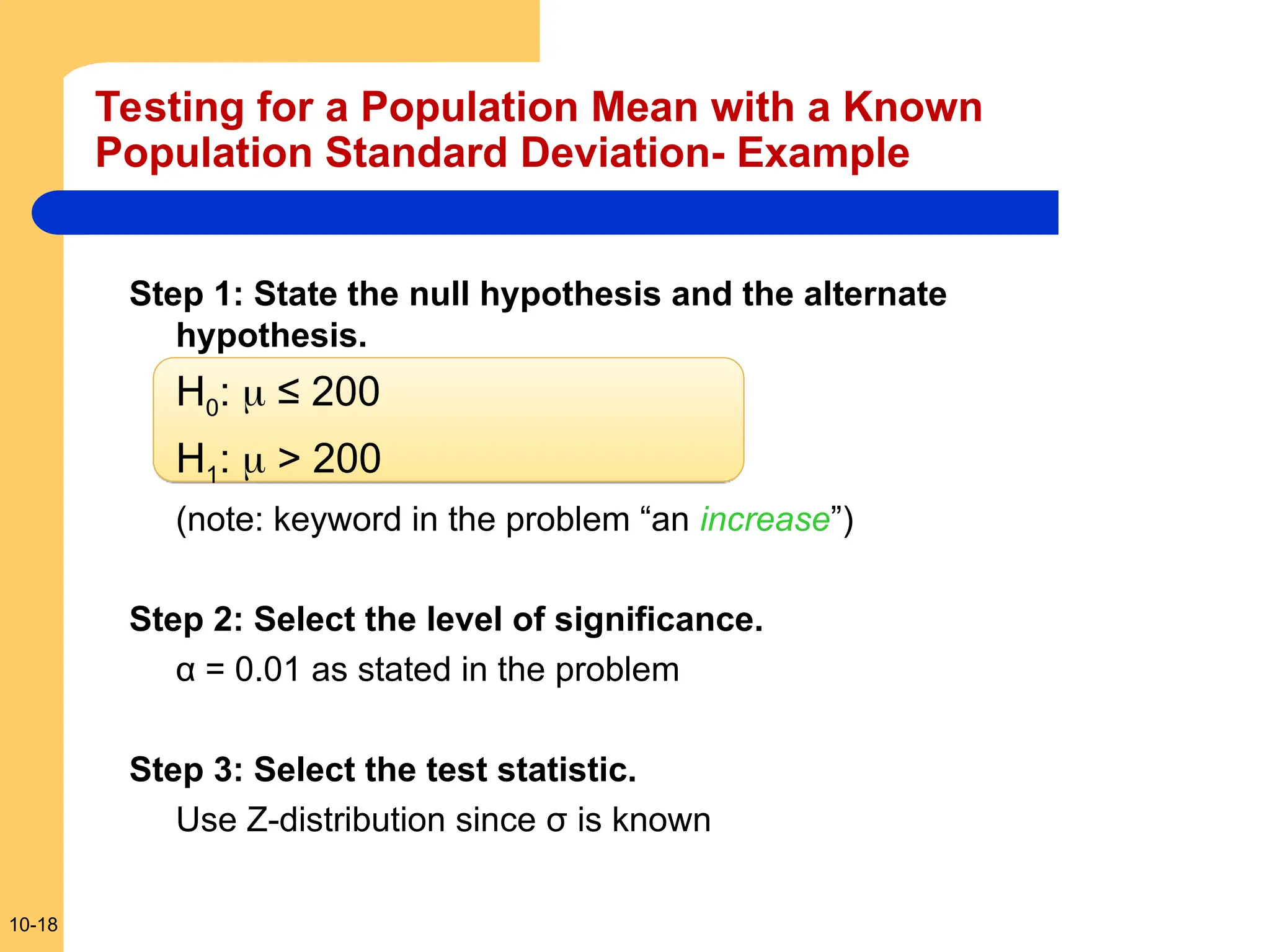 10-18
Testing for a Population Mean with a Known
Population Standard Deviation- Example
Step 1: State the null hypothesis and the alternate
hypothesis.
H0:  ≤ 200
H1:  > 200
(note: keyword in the problem “an increase”)
Step 2: Select the level of significance.
α = 0.01 as stated in the problem
Step 3: Select the test statistic.
Use Z-distribution since σ is known
 