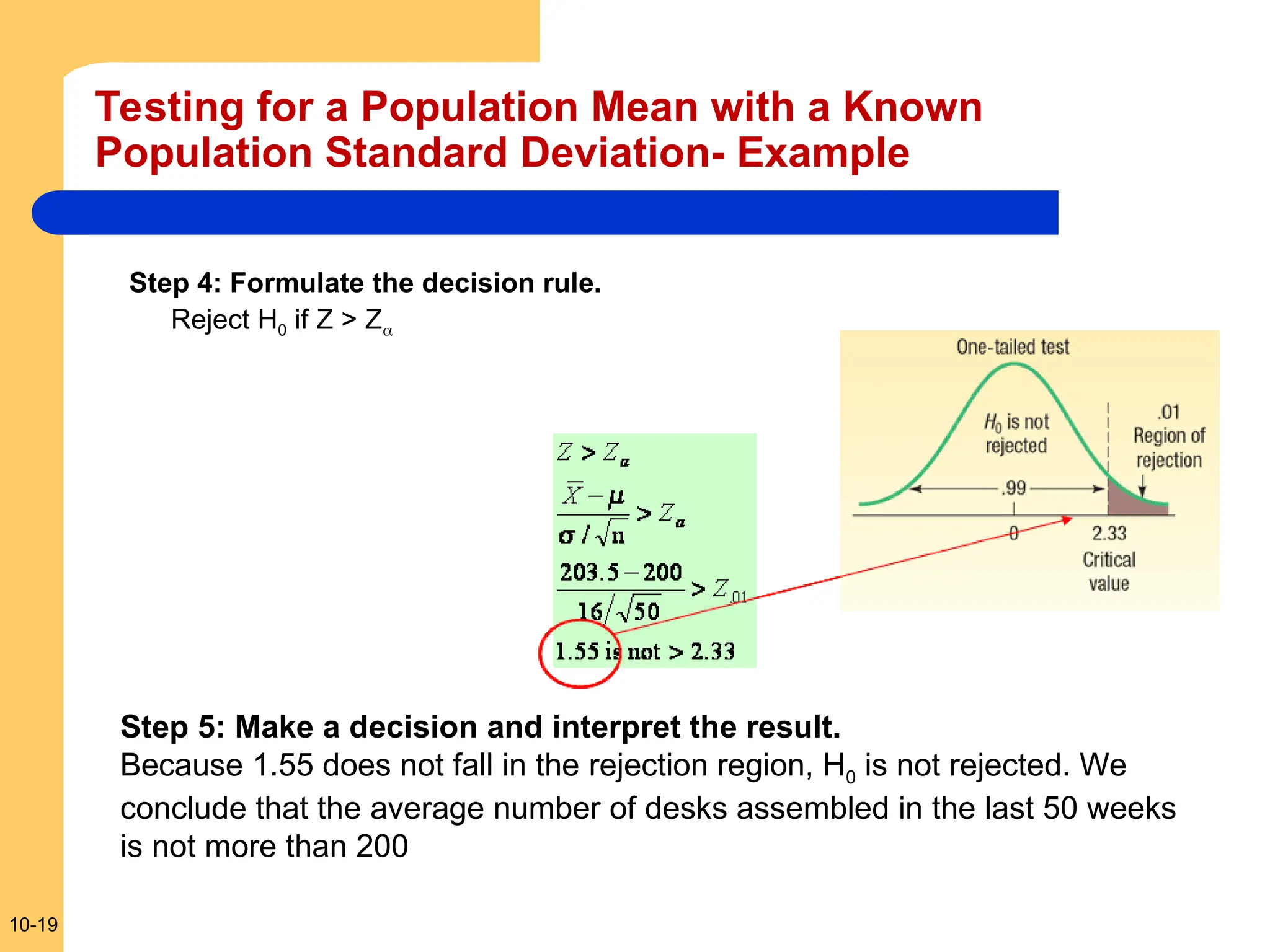 10-19
Testing for a Population Mean with a Known
Population Standard Deviation- Example
Step 4: Formulate the decision rule.
Reject H0 if Z > Z
Step 5: Make a decision and interpret the result.
Because 1.55 does not fall in the rejection region, H0 is not rejected. We
conclude that the average number of desks assembled in the last 50 weeks
is not more than 200
 