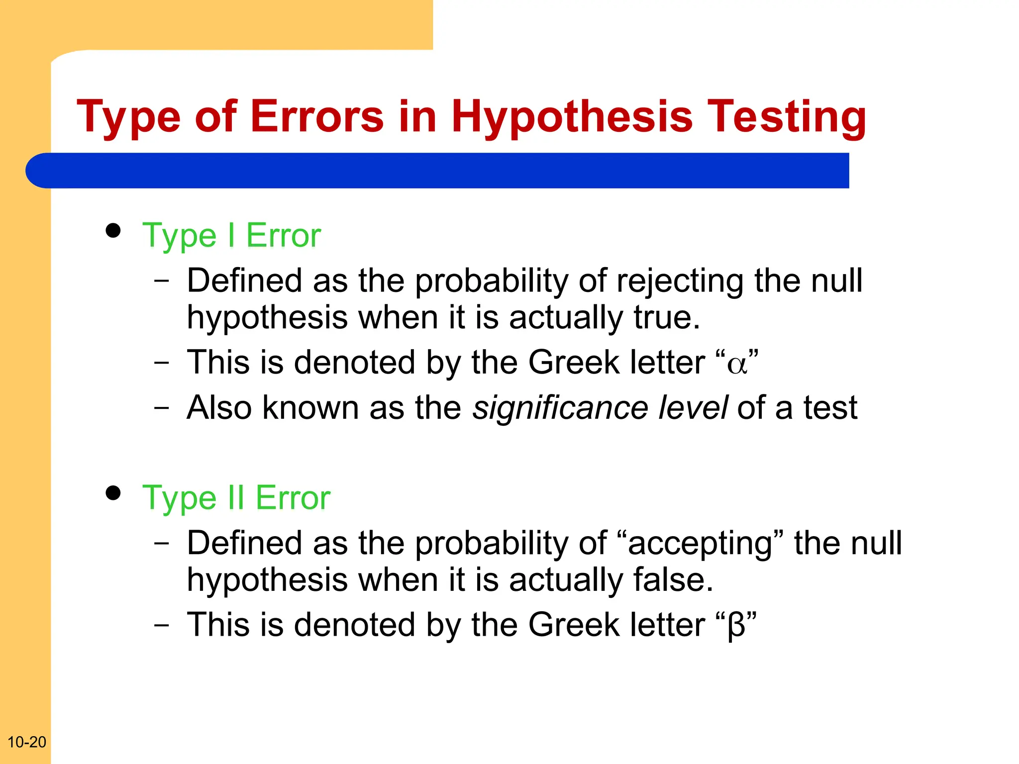 10-20
Type of Errors in Hypothesis Testing
 Type I Error
– Defined as the probability of rejecting the null
hypothesis when it is actually true.
– This is denoted by the Greek letter “”
– Also known as the significance level of a test
 Type II Error
– Defined as the probability of “accepting” the null
hypothesis when it is actually false.
– This is denoted by the Greek letter “β”
 