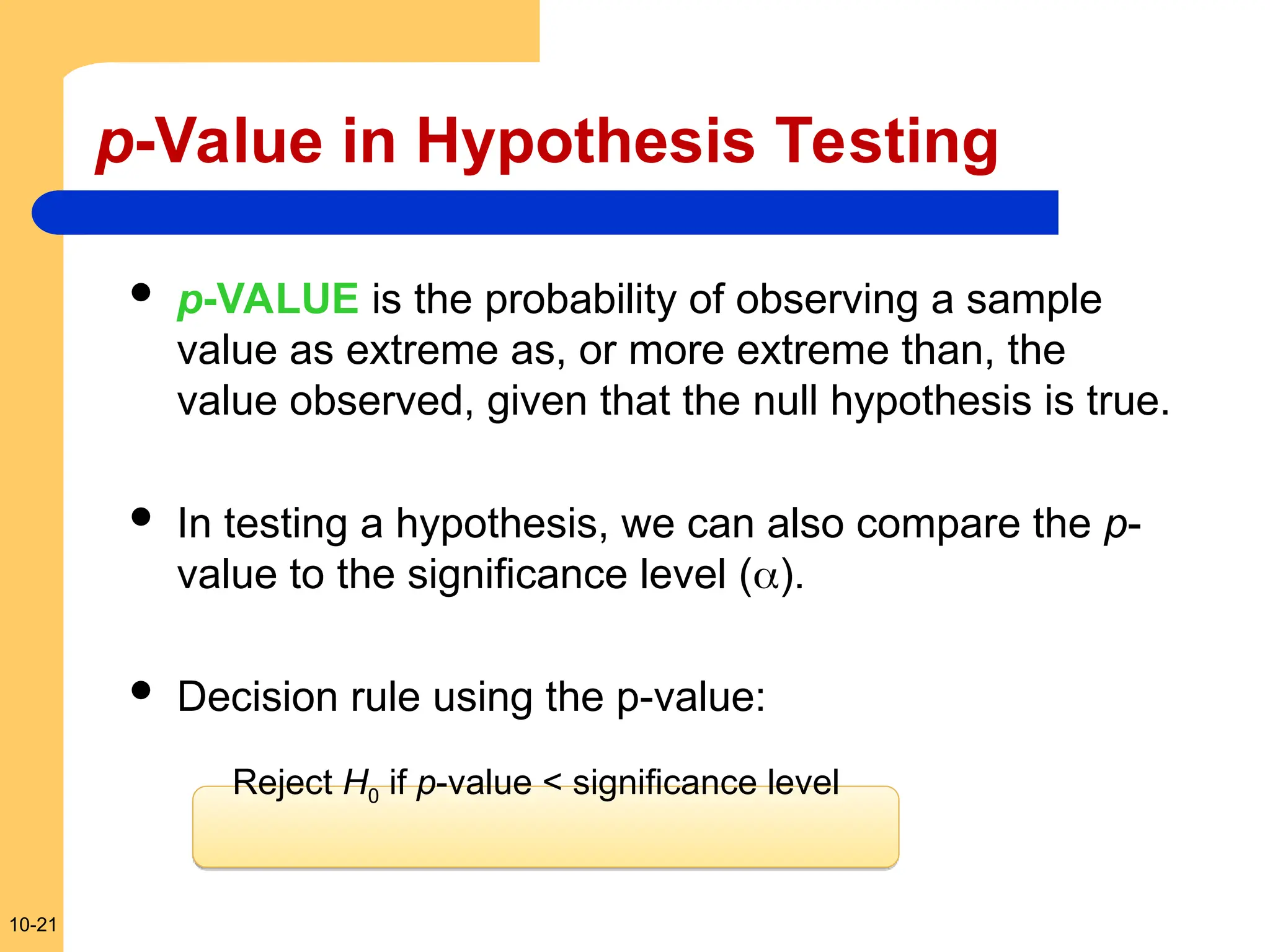 10-21
p-Value in Hypothesis Testing
 p-VALUE is the probability of observing a sample
value as extreme as, or more extreme than, the
value observed, given that the null hypothesis is true.
 In testing a hypothesis, we can also compare the p-
value to the significance level ().
 Decision rule using the p-value:
Reject H0 if p-value < significance level
 