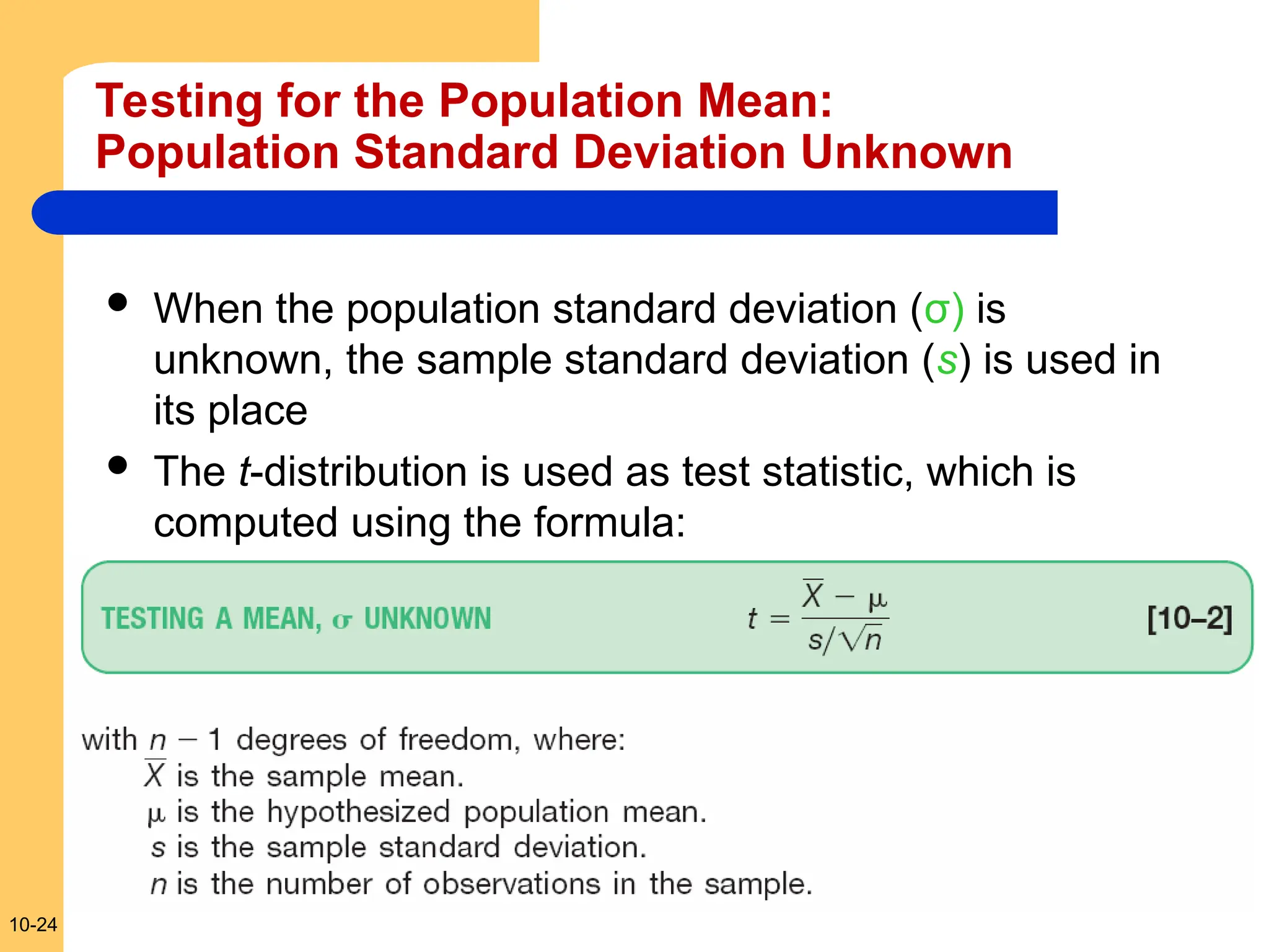 10-24
Testing for the Population Mean:
Population Standard Deviation Unknown
 When the population standard deviation (σ) is
unknown, the sample standard deviation (s) is used in
its place
 The t-distribution is used as test statistic, which is
computed using the formula:
 