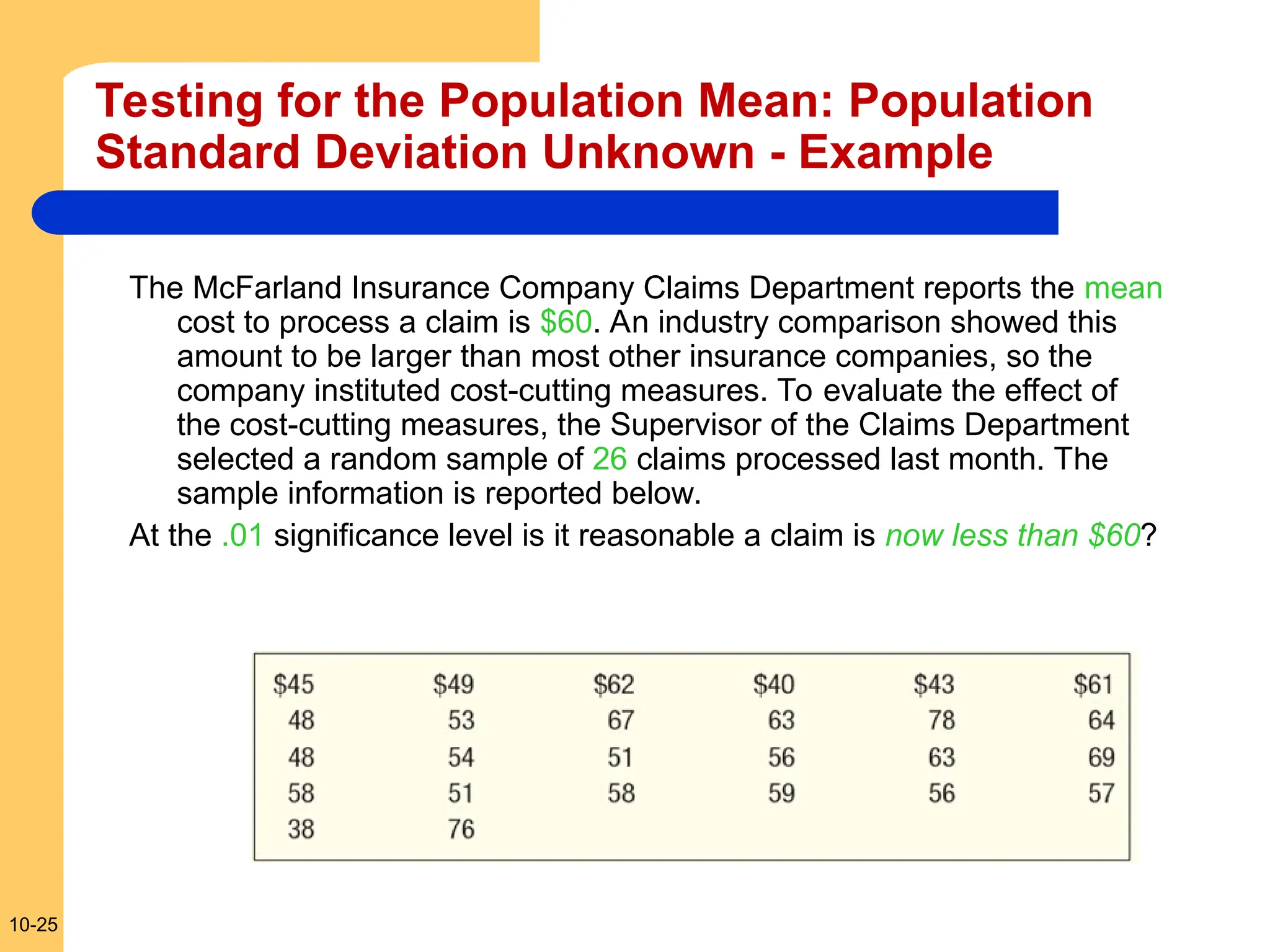 10-25
Testing for the Population Mean: Population
Standard Deviation Unknown - Example
The McFarland Insurance Company Claims Department reports the mean
cost to process a claim is $60. An industry comparison showed this
amount to be larger than most other insurance companies, so the
company instituted cost-cutting measures. To evaluate the effect of
the cost-cutting measures, the Supervisor of the Claims Department
selected a random sample of 26 claims processed last month. The
sample information is reported below.
At the .01 significance level is it reasonable a claim is now less than $60?
 