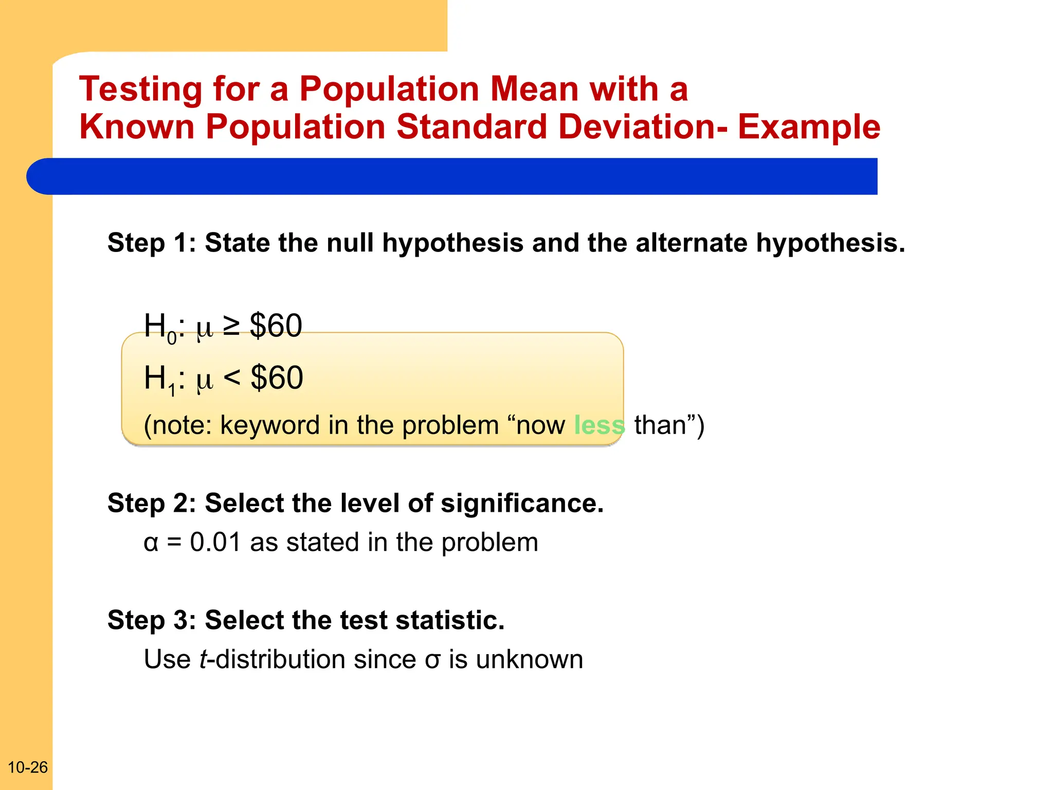 10-26
Testing for a Population Mean with a
Known Population Standard Deviation- Example
Step 1: State the null hypothesis and the alternate hypothesis.
H0:  ≥ $60
H1:  < $60
(note: keyword in the problem “now less than”)
Step 2: Select the level of significance.
α = 0.01 as stated in the problem
Step 3: Select the test statistic.
Use t-distribution since σ is unknown
 