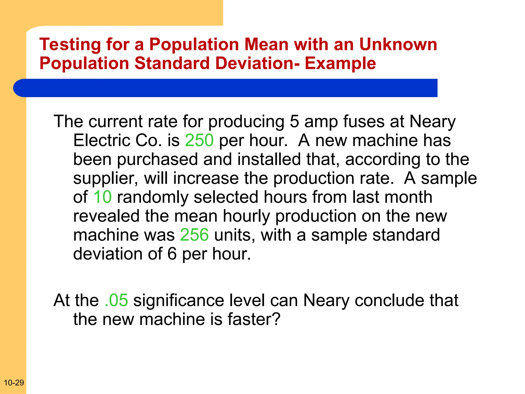 10-29
The current rate for producing 5 amp fuses at Neary
Electric Co. is 250 per hour. A new machine has
been purchased and installed that, according to the
supplier, will increase the production rate. A sample
of 10 randomly selected hours from last month
revealed the mean hourly production on the new
machine was 256 units, with a sample standard
deviation of 6 per hour.
At the .05 significance level can Neary conclude that
the new machine is faster?
Testing for a Population Mean with an Unknown
Population Standard Deviation- Example
 
