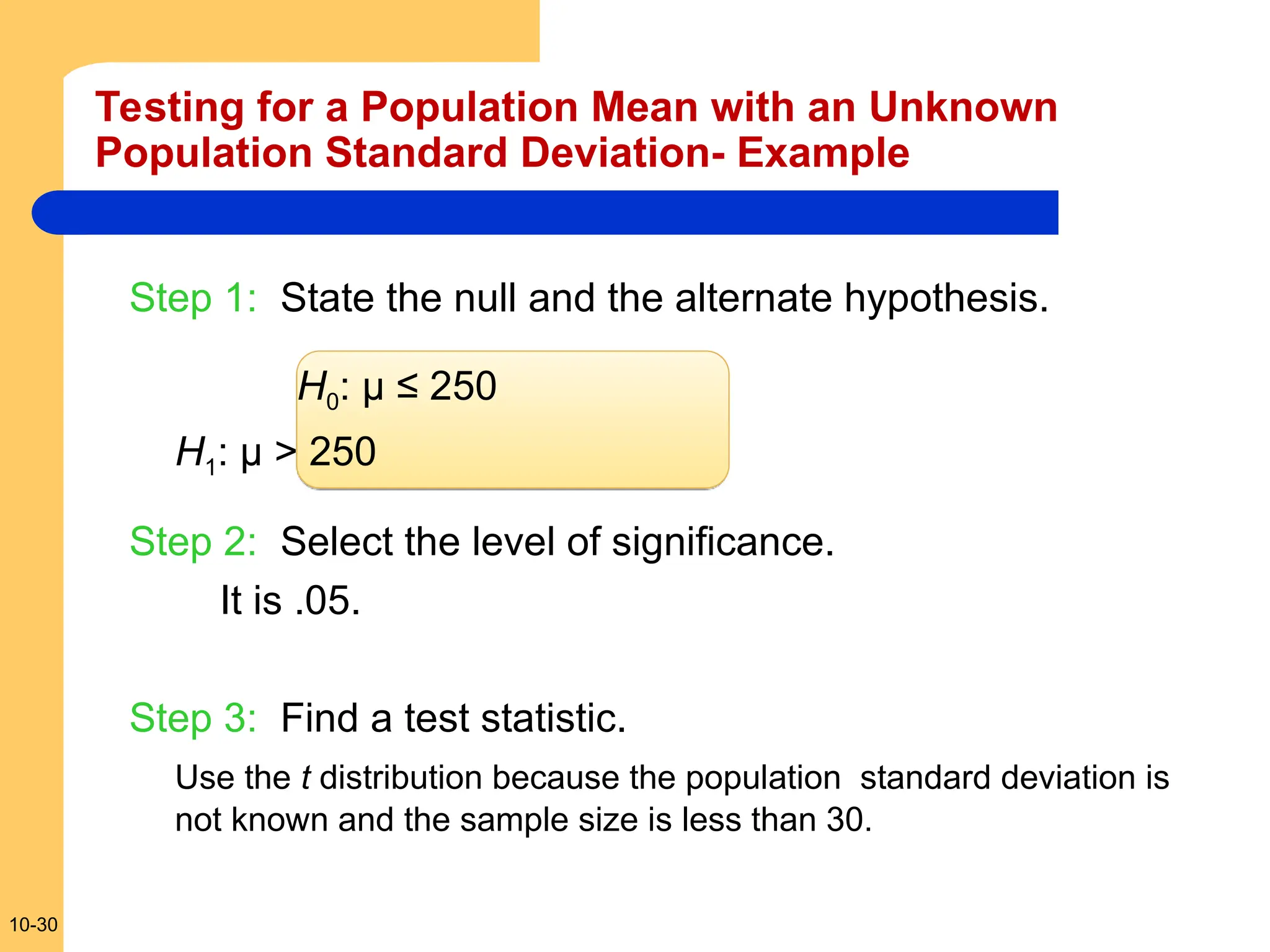 10-30
Step 1: State the null and the alternate hypothesis.
H0: µ ≤ 250
H1: µ > 250
Step 2: Select the level of significance.
It is .05.
Step 3: Find a test statistic.
Use the t distribution because the population standard deviation is
not known and the sample size is less than 30.
Testing for a Population Mean with an Unknown
Population Standard Deviation- Example
 