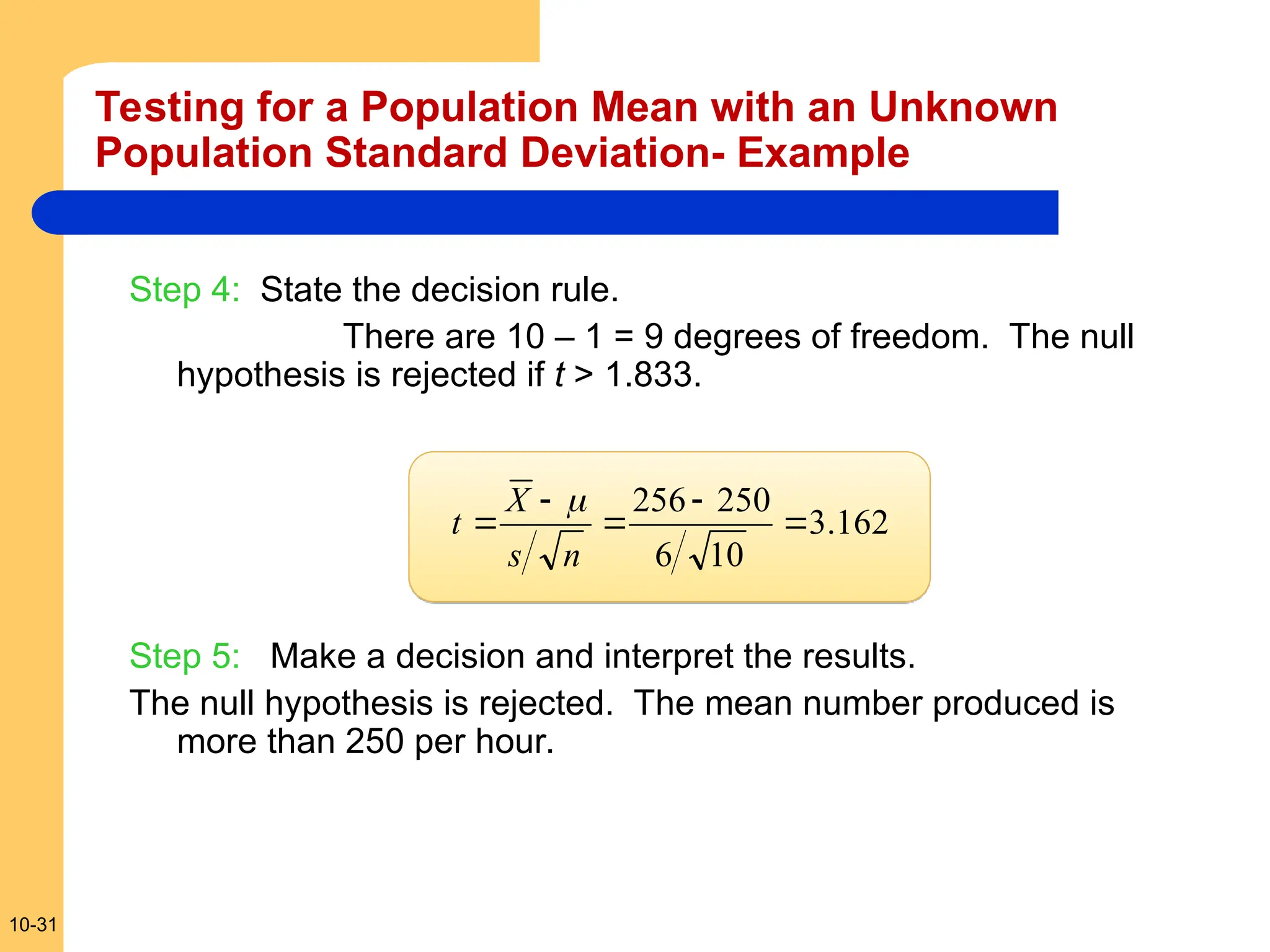 10-31
Step 4: State the decision rule.
There are 10 – 1 = 9 degrees of freedom. The null
hypothesis is rejected if t > 1.833.
Step 5: Make a decision and interpret the results.
The null hypothesis is rejected. The mean number produced is
more than 250 per hour.
162
.
3
10
6
250
256





n
s
X
t

Testing for a Population Mean with an Unknown
Population Standard Deviation- Example
 