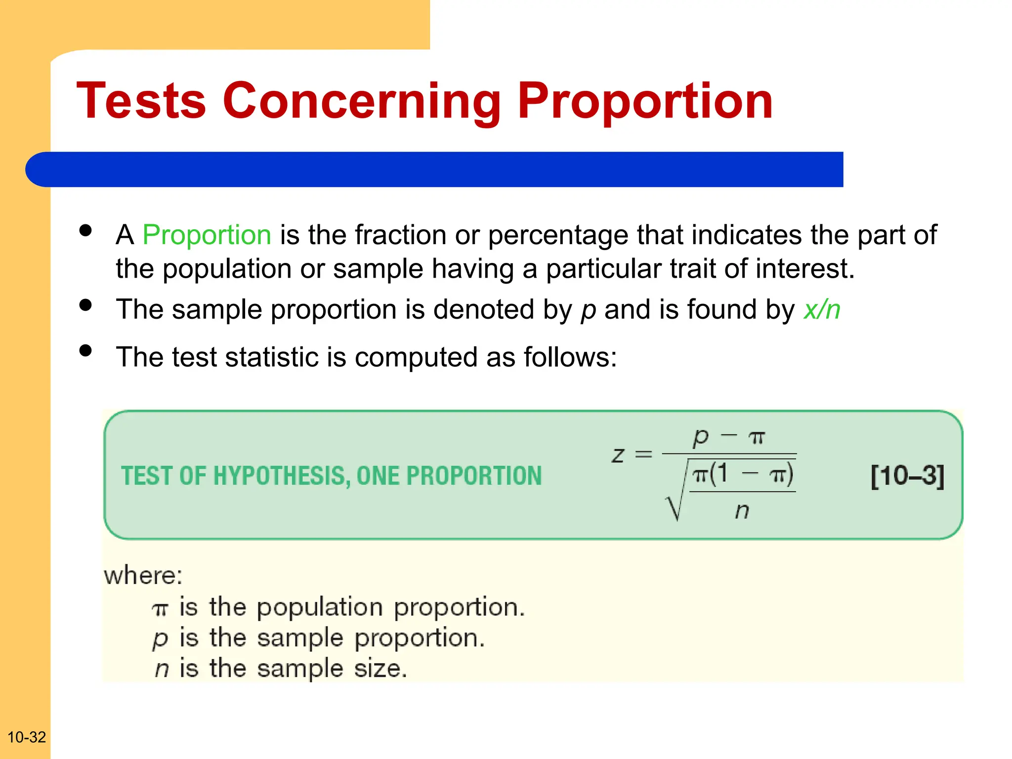 10-32
Tests Concerning Proportion
 A Proportion is the fraction or percentage that indicates the part of
the population or sample having a particular trait of interest.
 The sample proportion is denoted by p and is found by x/n
 The test statistic is computed as follows:
 