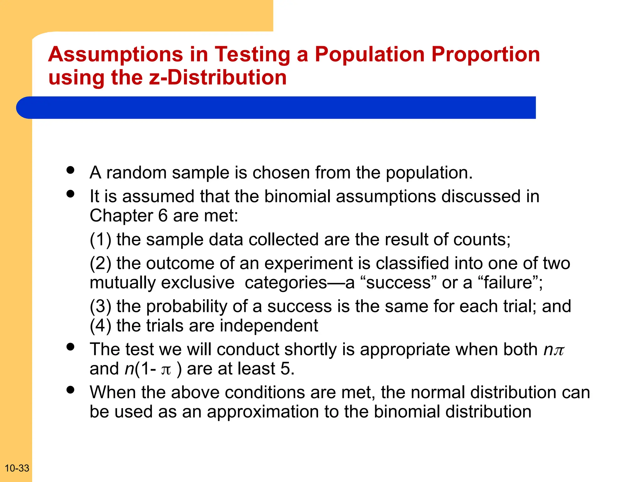 10-33
Assumptions in Testing a Population Proportion
using the z-Distribution
 A random sample is chosen from the population.
 It is assumed that the binomial assumptions discussed in
Chapter 6 are met:
(1) the sample data collected are the result of counts;
(2) the outcome of an experiment is classified into one of two
mutually exclusive categories—a “success” or a “failure”;
(3) the probability of a success is the same for each trial; and
(4) the trials are independent
 The test we will conduct shortly is appropriate when both n
and n(1-  ) are at least 5.
 When the above conditions are met, the normal distribution can
be used as an approximation to the binomial distribution
 