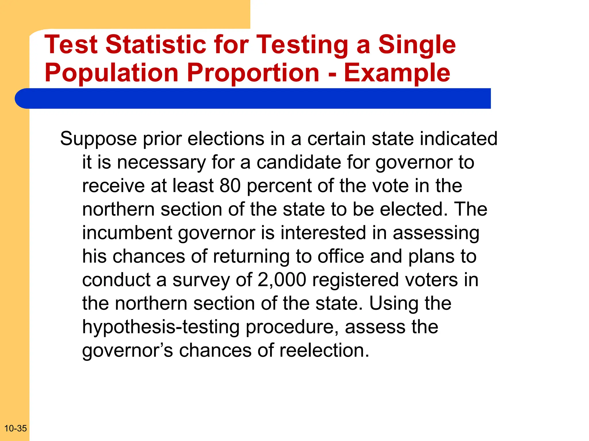 10-35
Test Statistic for Testing a Single
Population Proportion - Example
Suppose prior elections in a certain state indicated
it is necessary for a candidate for governor to
receive at least 80 percent of the vote in the
northern section of the state to be elected. The
incumbent governor is interested in assessing
his chances of returning to office and plans to
conduct a survey of 2,000 registered voters in
the northern section of the state. Using the
hypothesis-testing procedure, assess the
governor’s chances of reelection.
 