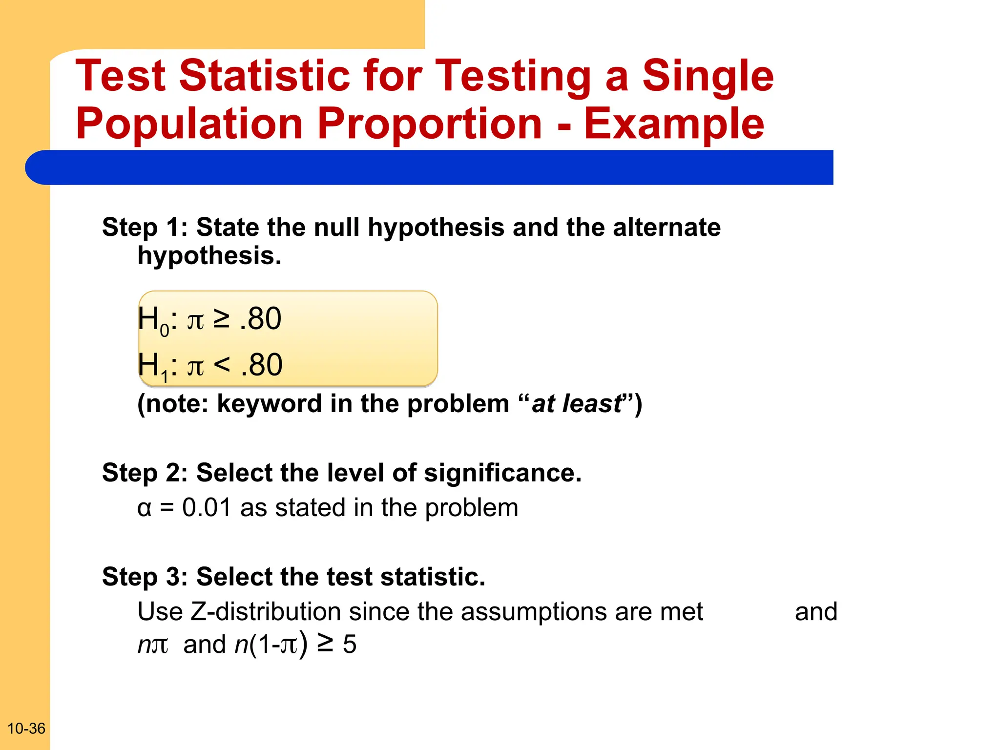 10-36
Test Statistic for Testing a Single
Population Proportion - Example
Step 1: State the null hypothesis and the alternate
hypothesis.
H0:  ≥ .80
H1:  < .80
(note: keyword in the problem “at least”)
Step 2: Select the level of significance.
α = 0.01 as stated in the problem
Step 3: Select the test statistic.
Use Z-distribution since the assumptions are met and
n and n(1-) ≥ 5
 