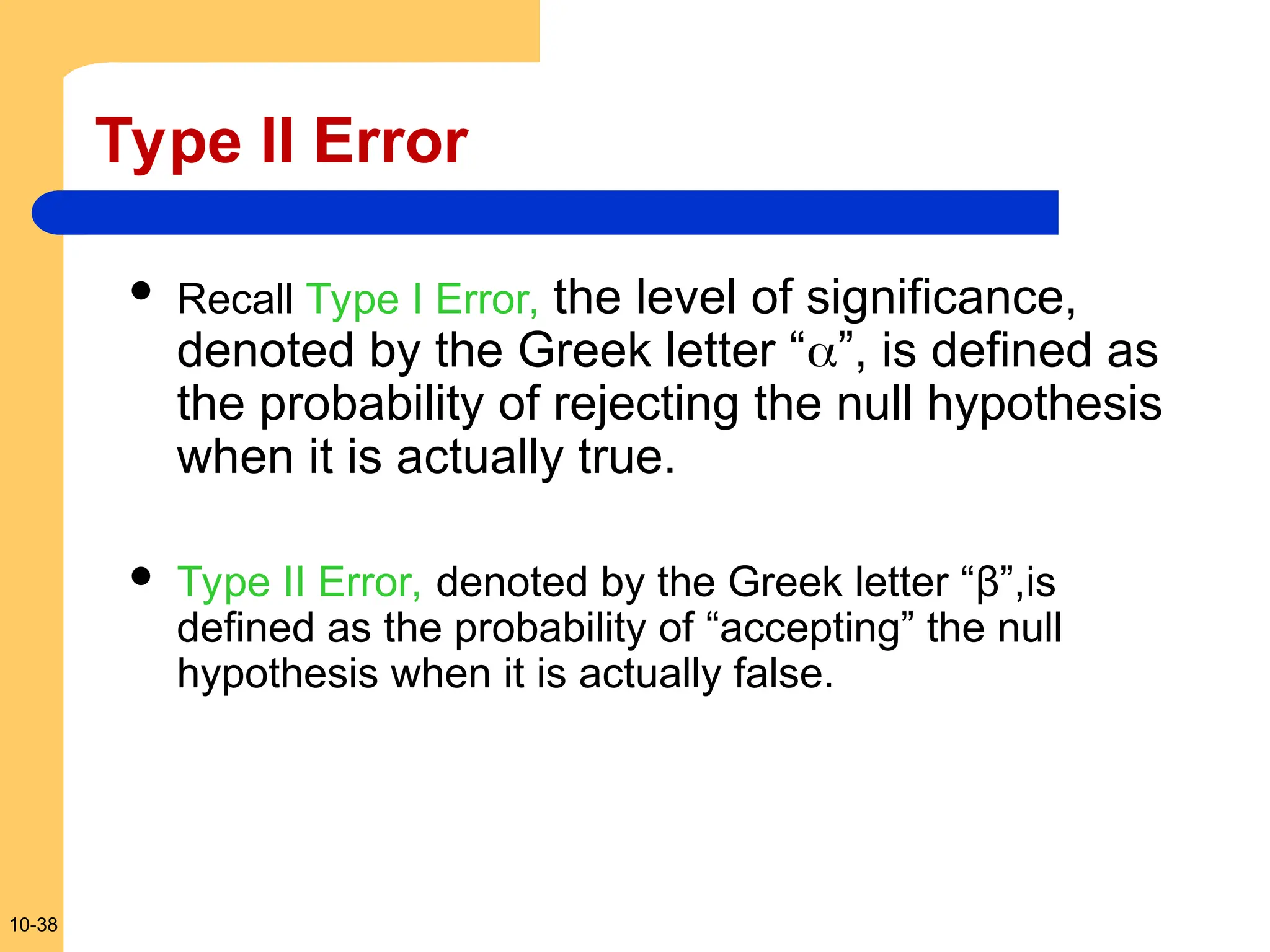 10-38
Type II Error
 Recall Type I Error, the level of significance,
denoted by the Greek letter “”, is defined as
the probability of rejecting the null hypothesis
when it is actually true.
 Type II Error, denoted by the Greek letter “β”,is
defined as the probability of “accepting” the null
hypothesis when it is actually false.
 
