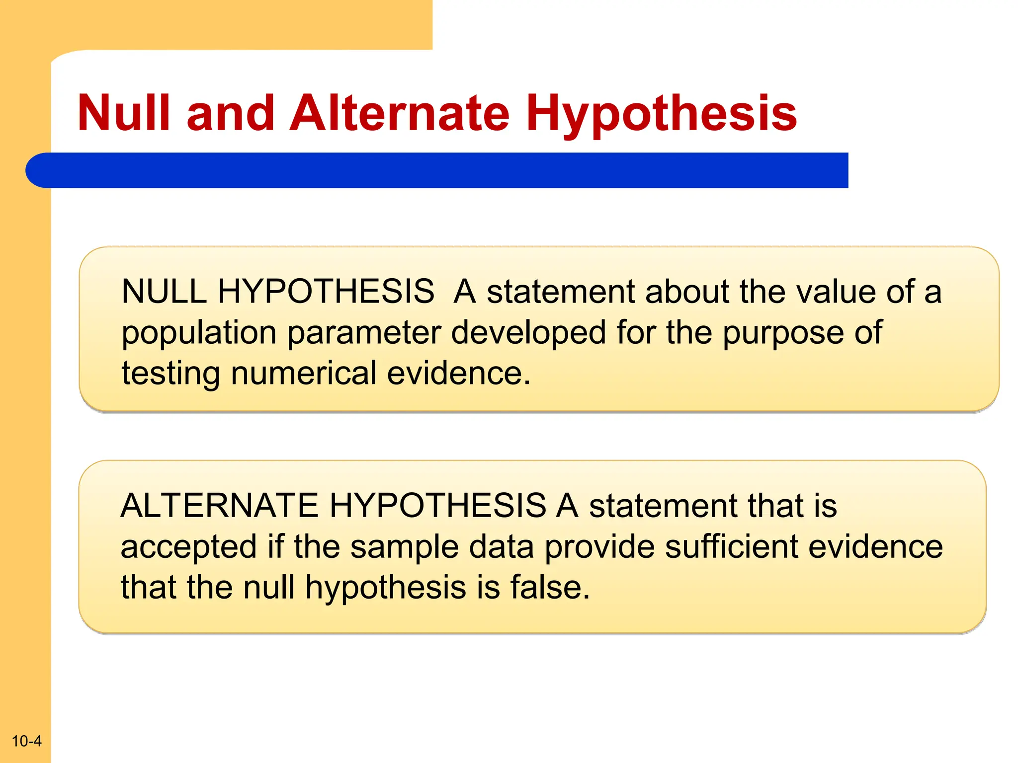 10-4
Null and Alternate Hypothesis
NULL HYPOTHESIS A statement about the value of a
population parameter developed for the purpose of
testing numerical evidence.
ALTERNATE HYPOTHESIS A statement that is
accepted if the sample data provide sufficient evidence
that the null hypothesis is false.
 