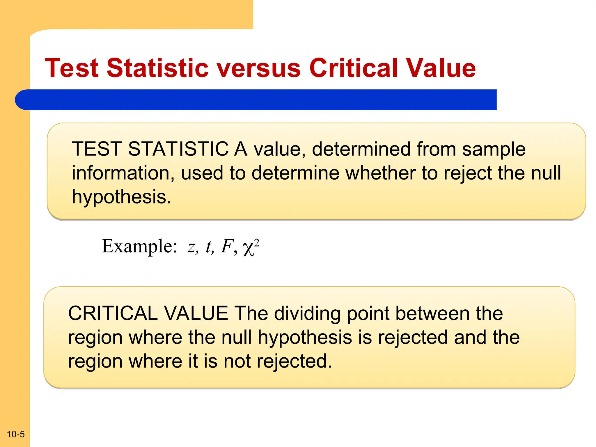 10-5
Test Statistic versus Critical Value
TEST STATISTIC A value, determined from sample
information, used to determine whether to reject the null
hypothesis.
CRITICAL VALUE The dividing point between the
region where the null hypothesis is rejected and the
region where it is not rejected.
Example: z, t, F, 2
 