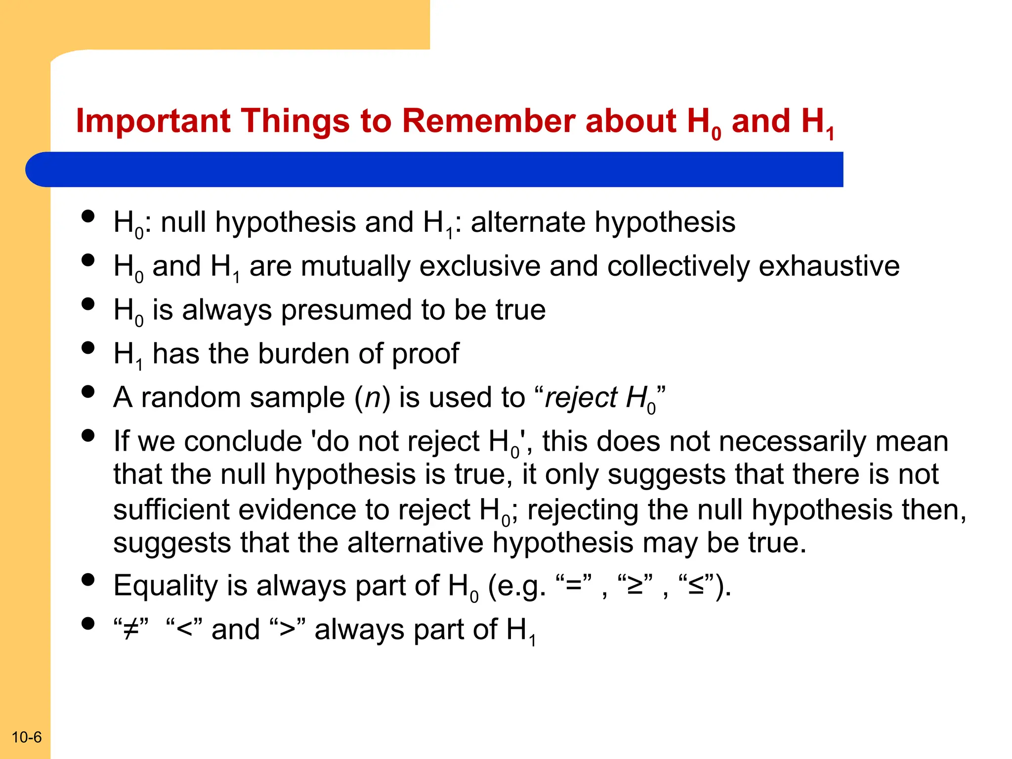 10-6
Important Things to Remember about H0 and H1
 H0: null hypothesis and H1: alternate hypothesis
 H0 and H1 are mutually exclusive and collectively exhaustive
 H0 is always presumed to be true
 H1 has the burden of proof
 A random sample (n) is used to “reject H0”
 If we conclude 'do not reject H0', this does not necessarily mean
that the null hypothesis is true, it only suggests that there is not
sufficient evidence to reject H0; rejecting the null hypothesis then,
suggests that the alternative hypothesis may be true.
 Equality is always part of H0 (e.g. “=” , “≥” , “≤”).
 “≠” “<” and “>” always part of H1
 