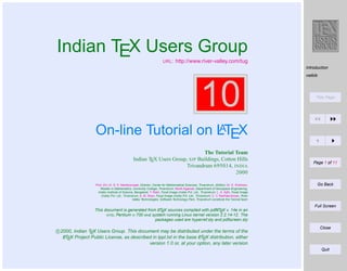 Indian TEX Users Group
URL :

http://www.river-valley.com/tug
Introduction
natbib

10

Title Page

A
On-line Tutorial on LTEX
The Tutorial Team
Indian TEX Users Group, SJP Buildings, Cotton Hills
Trivandrum 695014, INDIA
2000
Prof. (Dr.) K. S. S. Nambooripad, Director, Center for Mathematical Sciences, Trivandrum, (Editor); Dr. E. Krishnan,
Reader in Mathematics, University College, Trivandrum; Mohit Agarwal, Department of Aerospace Engineering,
Indian Institute of Science, Bangalore; T. Rishi, Focal Image (India) Pvt. Ltd., Trivandrum; L. A. Ajith, Focal Image
(India) Pvt. Ltd., Trivandrum; A. M. Shan, Focal Image (India) Pvt. Ltd., Trivandrum; C. V. Radhakrishnan, River
Valley Technologies, Software Technology Park, Trivandrum constitute the Tutorial team

Page 1 of 11

Go Back

Full Screen
A
A
This document is generated from LTEX sources compiled with pdfLTEX v. 14e in an
INTEL Pentium III 700 MHz system running Linux kernel version 2.2.14-12. The
packages used are hyperref.sty and pdfscreen.sty

c 2000, Indian TEX Users Group. This document may be distributed under the terms of the
A
A
LTEX Project Public License, as described in lppl.txt in the base LTEX distribution, either
version 1.0 or, at your option, any later version

Close

Quit

 