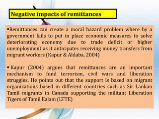 Negative impacts of remittances
Remittances can create a moral hazard problem where by a
government fails to put in place economic measures to solve
deteriorating economy due to trade deficit or higher
unemployment as it anticipates receiving money transfers from
migrant workers (Kapur & Aldaba, 2004)

 Kapur (2004) argues that remittances are an important
mechanism to fund terrorism, civil wars and liberation
struggles. He points out that the support is based on migrant
organizations based in different countries such as Sir Lankan
Tamil migrants in Canada supporting the militant Liberation
Tigers of Tamil Ealam (LTTE)

 