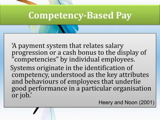 Competency-Based Pay
‘A payment system that relates salary
progression or a cash bonus to the display of
“competencies” by individual employees.
Systems originate in the identification of
competency, understood as the key attributes
and behaviours of employees that underlie
good performance in a particular organisation
or job.’
Heery and Noon (2001)

 