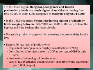  In the Asian region, Hong Kong, Singapore and Taiwan

productivity levels are much higher than Malaysia ranging from
USD 65,000 to USD44,000 compared to Malaysia only USD14,000
 In the OECD countries, 9 countries having highest productivity
levels ranging between USD97,000 and USD35,000, with Ireland the
highest and New Zealand the lowest levels.
 Malaysia’s productivity growth is increasing but productivity level is
low.
 Factors for low level of productivity:
- Dependent on large number highly unskilled labor (70%)
- Contribution of services sector to GDP as per cent of GDP is only
54%
- Low level of technological development
- Lack of R & D activities and innovation (Full time work equivalent
per 1,000 people)

 