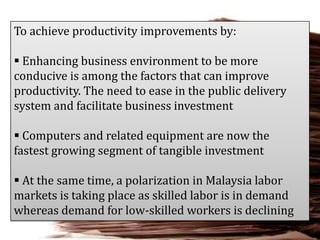 To achieve productivity improvements by:
 Enhancing business environment to be more
conducive is among the factors that can improve
productivity. The need to ease in the public delivery
system and facilitate business investment

 Computers and related equipment are now the
fastest growing segment of tangible investment
 At the same time, a polarization in Malaysia labor
markets is taking place as skilled labor is in demand
whereas demand for low-skilled workers is declining

 
