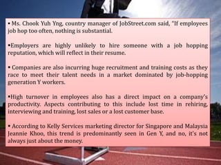  Ms. Chook Yuh Yng, country manager of JobStreet.com said, “If employees

job hop too often, nothing is substantial.
Employers are highly unlikely to hire someone with a job hopping
reputation, which will reflect in their resume.
 Companies are also incurring huge recruitment and training costs as they
race to meet their talent needs in a market dominated by job-hopping
generation Y workers.
High turnover in employees also has a direct impact on a company’s
productivity. Aspects contributing to this include lost time in rehiring,
interviewing and training, lost sales or a lost customer base.
 According to Kelly Services marketing director for Singapore and Malaysia
Jeannie Khoo, this trend is predominantly seen in Gen Y, and no, it's not
always just about the money.

 