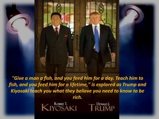 "Give a man a fish, and you feed him for a day. Teach him to
fish, and you feed him for a lifetime," is explored as Trump and
Kiyosaki teach you what they believe you need to know to be
rich.

 